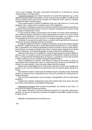 care nu pot fi neglijate. De aceea, intervenţiile chirurgicală vor fi efectuate de chirurgi
experimentaţi şi cu indicaţii precise.
Tratamentul ortopedic este indicat îndeosebi în fracturile fără deplasare sau cu mică
depiasare.Aparatul gipsat femuro-pedios va fi bine mulat pe îendonul rotulian şi condilii femurali,
Este de preferat ca genunchiul să fie imobilizat într-o flexie de 20-30°, pentru a împiedica
mişcările de rotaţie în aparatul gîpsat
Primul aparat gipsat se menţine 8 săptămâni după care, este înlocuit cu o nouă cizmă
gipsaţă de mers, cu genunchiul în extensie, pentru încă 6 săptămâni.
în fracturile cu deplasare se poate face reducerea ortopedică sub anestezie generală sau
rahidiană. Reducerea extemporanee se face prin extensie, contraextensie şi manevre locale
de coaptare a fragmentelor în focar
în cazul fracturilor stabile, transversale şi chiar spiroide se va face control radiologie şi
apoi imobilizare gipsaţă. Imobilizarea în primul aparat gipsat va fi pentru 2 luni şi se va face
periodic control radiografie, în caz că reducerea fracturii se menţine, se va aplica o nouă
cizmă gipsaţă, dar de mers, pentru încă 2 luni, cu reluarea progresivă a sprijinului.
Tracţiunea în axul gambei se poate face şi cu ajutorul unei broşe Kirschner trecută prin
calcaneu şi de care se ataşează potcoava de tracţiune.
In fracturile instabile (cominutivă, cu fragment intermediar) se poate face tracţiune bipolară
tip B6HLER, instalând broşe atât în tuberozitatea tibială anterioară câî şi în zona distală a
tibiei, supramaleoiar. Prin tracţiune divergentă şi manevre manuale în focar se poate obţine o
bună reducere, iar broşele şi scăriţele sunt prinse în aparatul gipsat. Broşele se pot scoate
după 4-5 săptămâni, iar imobilizarea gipsaţă va continua până la consolidarea fracturii.
Extensia continuă timp de 3-4 săptămâni, urmată de aparat gipsat şi-a dovedit utilitatea în
decursul anilor, cu condiţia ca să fie bine executată şi verificată zilnic. Extensia continuă se
face cu o broşa Kirschner transcalcaneană. Se începe cu o greutate de 3-5 kg, apoi se reduce
In zilele următoare ia 2-3 kg, verificând radiografie eficienţa tracţiunii.
După 3-4 săptămâni în extensie, când căluşul a început să se formeze, se aplică un
aparat gipsat femuro-pedîos bine mulat. Cu acest prilej se pot corecta mici imperfecţiuni de
reducere, mai ales angulari în focar, deoarece căluşul este încă maleabil.
Metoda este recomandabilă pentru uneie fracturi spiroide sau dintre cele complexe ale
gambei, Ia care riscul de deplasare secundară este mare sub aparatul gipsat aplicat de la
început.
Inconvenientul constă în durata lungă de imobilizare la paî în decubttus dorsal. Persoanele
vârstnice şi tarate pot face complicaţii de temui care pot fi prevenite prin mobilizarea mai
rapidă a bolnavului.
Este unul dintre motivele pentru care se încearcă o chirurgicalizăre a cât mai multor fracturi
de gambă.
Tratatamentul ortopedic nesângerând poaîe oferi rezultate foarte bune atunci când este
bine indicat, corect aplicat şi supravegheat îndeaproape.
Iratajmejntul chirurgical oferă avantaje incontestabile, dar prezintă şi mari riscuri, în
primul rând de infecţie a focarului de fractură.
Este indicat îndeosebi în fracturile instabile aîe gambei şi în eşecurile tratamentului
ortopedic. Se impune, de asemenea, rezolvarea chirurgicală a complicaţiilor imediate şi tardive
a acestor fracturi.
Metodele de osteosinteză mai des folosite sunt:
148
 