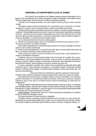 SINDROMUL DE COMPARTIMENT {LOJĂ) AL GAMBE!
; Prin sindrom de compartiment se înţelege creşterea presiunii hidrostatice într-un
Ispaţiu închis osteofascial de la nivelul membrelor şi toate consecinţele nefavorabile asupra
^ftscrocircuiaţiei locale. Cel mai frecvent îi întâlnim la gambă şi antebraţ.
Cauzele sunt de regulă traumatice, dar uneori poate fi produs şi după un efort muscular
excesiv.
Rezultatul creşterii presiunii hidrostatice din compartiment este o diminuare a perfuziei
sanguine în muşchii şi nervii compartimentaţi, cu toate consecinţele care decurg.
Condiţii anatomice pentru dezvoltarea sindromului se găsesc mai ales la nivelul antebraţului
si gambei. Particularităţile anatomice ale celor 4 loje de la nivelul gambei delimitate pe deoparte
de fascii - aponevroze perimusculare inextensibile (sau foarte putin elastice) şi pe de altă
parte de cele două oase ale gambei cu membrana interosoasă, crează condiţii de creştere a
presiunii interstiţiale cu consecinţe asupra irigaţiei tisulare.
Au fost descrise două forme clinice la nivelul gambei:
O Sindromul de lojă anterioară, care are ca manifestare clinică forma de „sindrom cronic",
mat precis de sindrom cu evoluţie subacută.
Este întâlnit la bărbaţii tineri, după eforturi fizice excesive: fie marşuri prelungite, fie eforturi
sportive rnari la indivizi neantrenaţi.
O Sindromul de lojă posterioară, cu formă clinică acută, apare mai ales după unele fracturi de
tibîe, cu hematom important şi edem posttraumaîtc mare.
Poate să apară şî după o ruptură musculară sau contuzie forte a tojei posterioare cu
zdrobiri şi hematoame importante.
Creşterea presiunii intracompartimerttale este favorizată de multiple alte cauze:
osteosinîeza cu tijă centromedulară tip Kuntscher, cu tije cu aiezaj, cu tracţiune excesivă prin
extensie continuă, implante metalice voluminoase pericorticale, sutură fascială sub tensiune,
pansamanete strânse, aparate gipsate cornpresive, aplicare de garou etc.
în marea majoritatea a cazurilor însă, sindromul de compartiment se dezvoltă atât în lojile
anterioare cât şi în cele posterioare ale gambei, cu intensitate inegală. Consecinţa imediată
constă în suferinţa clinică inegală, cu predominanţa suferinţei la nivelul uneia dintre loje, mai
frecvent cea posterioară.
După traumatismul accidental sau operator presiunea intracomparti-
mentală creşte iniţial prin sângerare şi edemul posttraumatic produs de contuzia musculară.
Extravazarea de fluide produce o creştere rapidă a presiunii hidrostatice. Prin creşterea
presiunii hidrostatice în compartimentul tibial se produce o diminuare a perfuziei sanguine
capilare la acest nivel, fapt ce constituie factorul centrai fiziopatoiogic al sindromului de
compartiment,
fechemia capilară antrenează fenomene de hlpoxie tisulară urmată de acidoză, cu creşterea
permeabilităţii capilare, până la leziuni capilare şî extravazarea de fluide şi proteine din spaţiul
intravascular în spaţiu! intersWţsal. în acest fel creşte şi mai mult presiunea intracompartimentală
şi se iniţiază cercul vicos de agravare a leziunilor.
Simptomatologie. Subiectiv apar dureri vii în molet exacerbate de tentativele de mobilizare
activă sau pasivă a articulaţiilor vecine.
Pot apare parestezii la niveluf piciorului şi degetelor.
Pulsaţiile arterelor pedioasă şi tibială posterioară sunt normale sau uşor diminuate;
hiperpresiunea intracompartimentală fiind cu valori mai mici decât presiunea arterială. Obiectiv
se constată creşterea consistenţei lojelor tîbiale mai ales a moleîului. Supleţea moletului, ta
 