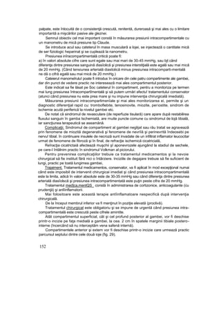 palpate, este înlocuită de o consistenţă crescută, renitentă, dureroasă şi mai ales cu o limitare
importantă a mişcărilor pasive ale gleznei.
Semnul obiectiv cel mai important constă în măsurarea presiunii intracompartimentale cu
un manometru de mică presiune tip Claude.
Se introduce acul sau cateterul în masa musculară a lojei, se injectează o cantitate mică
de ser fiziologic heparinat şi se cuplează la nanometru.
Presiunea inîracompartimentală critică poate fi:
a) în valori absolute cifre care sunt egale sau mai mari de 30-45 mmHg, sau bjt când
diferenţa dintre presiunea sanguină diasîolică şi presiunea interstiţială este egală sau mai mică
de 20 mmHg. (Când tensiunea arterială diastolică minus presiunea intracomparti-mentală
ne dă o cifră egală sau mai mică de 20 mmHg.)
Cateierut manomeîruluî poate fi introdus în oricare din cele patru compartimente ale gambei,
dar din punct de vedere practic ne interesează mai ales compartimentul posterior.
Este indicat sa fie lăsat pe Soc cateterul în compartiment, pentru a monitoriza pe termen
mai lung presiunea întracompartîmentală şi să putem urmări efectu! tratamentului conservator
(atunci când presiunea nu este prea mare şi nu impune intervenţia chirurgicală imediată).
Măsurarea presiunii intracomparlimenîale şi mai ales monitorizarea ei, permite şi un
diagnostic diferenţial rapid cu: tromboflebite, tenosinovite, miozite, periostite, sindrom de
ischemie acută periferică la nivelul gambei etc.
De notat că sindromul de revasculare (de reperfuzie tisulară) care apare după restabilirea
fluxului sanguin în gamba tschemiată, are rnuite puncte comune cu sindromul de lojă tibială,
iar sancţiunea terapeutică se aseamănă.
Complicaţii. Sindromul de compartiment al gambei neglijat sau rău tratat se agravează
prin fenomene de miozită degenerativă şi fenomene de nevriîă şi perinevrită îndeosebi pe
nervu! tibial. în continuare insulele de necroză sunt invadate de un infiltrat inflamator leucocitar
urmat de fenomene de fibroză şi în final, de refracţie ischemică cicatricială,
Reîracţia cicatrictaiă afectează muşchii şî aponevrozele ajungând la stadiul de sechele,
pe care-I întâlnim practic în sindromul Volkman al piciorului.
Pentru prevenirea complicaţiilor trebuie ca tratamentul medicamentos şi la nevoie
chirurgical să fie instituit fără nici o întârziere. Inciziile de degajare trebuie să fie suficient de
lungi, practic pe toată lungimea gambei,
Trajaiment. Tratamentul medicamentos, conservator, va fi aplicat în mod excepţional numai
când este imposibil de intervenit chirurgicai imediat şi când presiunea intracompartimentală
este la limita, adică în valori absolute este de 30-35 mmHg sau când diferenţa dintre presiunea
arterială diasîolscă şi presiunea intracompartimentată este puţin peste cifra de 20 mmHg.
Tratamentul med]ca,mentQS_ constă în administrarea de cortizonice, anticoagulante (cu
prudenţă) şi anlîinflamatorii.
Mai folositoare este această terapie antîinflamatoare nespecifică după intervenţia
chirurgicală.
De la început membrul inferior va fi menţinut în poziţie elevată (proclivă).
Tratamentul chirurgical este obligatoriu şi se impune de urgentă când presiunea intra-
compartimentală este crescută peste cifrele amintite.
Atât compartimentul superficial, cât şi cel profund posterior al gambei, vor fi deschise
printr-o incizie pe faţa medială a gambei, la cea. 2 cm în spatele marginii tibiale postero-
interne (încercând să nu interceptăm vena safenă internă).
Compartimentele anterior şi extern vor fi deschise printr-o incizie care urmează practic
parcursul septului dintre cele două ioje (fig. 29).
152
 