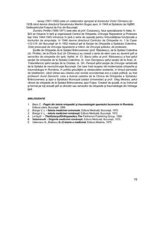 : lanaş (1901-1955) este un colaborator apropiat al doctorului Victor Climescu ţin
193$ când devine directorul Sanatoriului Maritim Bugaz apoi, în 1949 al Spitalului de HşfB©
Oaifeoarticuîar Foişorul de Foc din Bucureşti.
Dumitru Pintilie (1906-1971) este elev al prof. Cosacescu, face specializarea în Italia, în
$43 se întoarce în tară şi organizează Centrul de Ortopedie, Chirurgie Reparatorie şi Protezare
laşi între 1944-1945 introduce în ţară o serie de operaţii pentru îmbunătăţirea funcţională a
bonturilor de amputaţie. în 1946 devine directorul Centrului de Ortopedie nr, 1 la Casei
•I.O.V.R. din Bucureşti iar în 1952 medicul şef al Secţiei de Ortopedie a Spitalului Colentina.
,Este preocupat de chirurgia reparatorie a mâinii, de chirurgia şoldului, de protezare.
Şcolile de Ortopedie de la Spitalul Brâncovenesc (prof. Rădulescu), de la Spitalul Colentina
(dr, Pintilie), de la Eforie Sud (dr Clîmescu) au creeat o serie de elevi care au devenit şefi ai
serviciilor de ortopedie din ţară. Astfel, dr. CI. Baciu (efev ai prof. Răduiescu) a fost şeful
secţiei de ortopedie de la Spitalul Colentina, dr. loan Georgescu şeful secţiei de la Arad, dr.
TratanManctu şeful secţiei de la Oradea, dr. Gh. Pariază şeful secţiei de chirurgie vertebrală
de la Spitalul de neurochirurgie Bucureşti. Cei care însă reuşesc dă modernizeze ortopedîa şi
traumatologia în România, în pofida greutăţilor şi obstacolelor existente, în timpul perioadei
de totalitarism, când citirea sau citarea unei reviste occcidentaie era o culpă politică, au fost
profesorii Aurel Denischi, care a ilustrat catedra de la Clinica de Ortopedie a Spitalului
Brâncovenesc şi apoi a Spitalului Municipal (astăzi Universitar) şi prof. Oleg Medrea, şeful
clinicei de ortopedie de la Spitalul Brâncovenesc apoi Foişor. Creatori de şcoală, ei au îndrumat
şi format pe toţi actualii şefi ai clinicilor sau serviciilor de ortopedie şi traumatologie din întreaga
ţară.
BIBLIOGRAFIE
1. Baciu C. - Pagini din istoria ortopedie! şi traumatologiei aparatului locomotor în România.
Editura Litera, Bucureşti, 1988.
2. Boioga V, L ~ fatoria medicinei universale. Editura Medicală, Bucureşti, 1970.
3. Boioga V, L, - istoria medicinei româneşti. Editura Medicală, Bucureşti, 1972.
4. LeVayD. ~ TheHistoryofOrthopaedics.The Parthenon Publishing Group, 1990.
5. VatamanuN. - Originile medicinei româneşti. Editura Medicală, Bucureşti, 1979,
6. Vatemanu N., Brătescu G.-O istorie a medicinet. Editura Albatros, 1975.
19
 