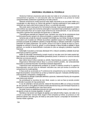 SINDROMUL VOLKMAN AL PICIORULUI
Sindromul Volkman al piciorului esîe de cele mai multe ori ori urmarea unui sindrom de
compartiment al gambei, în care leziunile cele mai importante s-au produs la nivelul
compartimentelor posterioare superificial şi mai ales profund.
Retracta ischemică la nivelul piciorului este relativ frecventă şi se mai poate întâlni ca o
complicaţie si a altor leziuni ca: fracturi ale gambei în treimea superioară tn care vasele pot fi
antamate sau după unele fracturi joase de femur, cu suferinţă vasculară.
Mai poate apare după garoul de hemostază prelungit, după aparate gipasate circulare
prea strânse sau după orice Ischemie prelungită a musculaturii lojei posterioare a gambei, o
formă particulară fiind cel ce apare după sindromul de revascularizare, în caz de leziune
vasculară a gambei fiind rezolvată chirurgical dar cu întârziere.
Traumatizarea arterială prin fragment osos, hematom sau orice fel de compresiune duce
ia diminuarea fluxului sanguin din artera principală cu spasme reflexe pe colaterale.
Ischemia este urmată de necroză musculară mai limitată sau mai întinsă. Zonele de necroză
musculară sunt invadate de infiltrate leucocltare căpătând aspect de inflamaţie aseptică.
Urmează procesele de proliferare celulară şi reacţie fibroasă cu refracţie cicatricială a muşchilor
îndeosebi din lojele posterioare. Ga urmare, piciorul va fi fixat în poziţie de equin şi varus.
Degetele se refractă în formă de „ghiarâ" cu prima falangă în flexie dorsală şi celelalte în flexie
plantară, ca rezultat al dezechilibrelor musculare la care se adaugă şi paralizia muşchilor
înterososi.
Suferinţele musculare şi nervoase afectează înfr-o măsură variabilă şi celelalte două lojii:
anterioară şi externă a gambei.
Astfel că tulburările interesează şi aceşti muşchi şi mai ales nervii din toate aceste lojii.
Apar tulburări de motîlitate şi sensibilitate (parestezil) practic în teritoriul nu numai al nervului
tibial dar şi al nervului peronir.
Apar ulterior leziuni trofice cutanate ca: artrofie, hîpercheratoze, eczeme, ulcerî trofic etc.
Diagnosticul diferenţial trebuie făcut cu piciorul strâmb paralitic, dar antecedentele
traumatice şi prezenţa leziunilor neurofrofice trasează diagnosticul.
Tratamentul este esenţialmente profilactic şi constă în tratarea corectă şi în urgentă a
traumatismelor care pot duce la interesări vasculare sau care pot evolua ca sindrom de
compartiment la nivelul gambei.
In faza acută se va proceda ca Tn sindromul de compartiment şi se va face fasciotomie
largă decompreslvă. Concomitent se va face şi tratament adjuvant: medicale antiînflamatorie,
anticoagulantă, antispastică, antialgică etc.
în perioada de refracţie cicatricială definitivă a piciorului, tratamentul fizical şi de recuperare
este foarte puţin eficient.
Se procedează la neuroliza de nerv tibial, ocazie cu care se face şi excizla zonelor
cicatriciale musculare din loja posterioară.
în caz de suferinţă a nervului peronier, destul de frecventă de altfel, se va face şi neuroiîza
de nerv peronier în zona gâtului încizând arcada peronierului lung care formează împreună cu
peroneul un tunel osteoflbros prin care frece nervul.
Se poate încerca şi stabilizarea piciorului prin alungirea tendonului ahiiian şi dublă artrodeză
de gleznă urmate de corecţia degetelor „în ghiară".
Sechele şi mai severe sunt legate de apariţia unor tulburări trofice majore, de multe ori ca
urmare a suferinţelor nervului tibial, bogat în fibre simpatice şi trofice, se produce un mal
perforant plantar care este greu de tratat şi care poate impune o amputaţie de necesitate în
treimea medie a gambei.
154
 