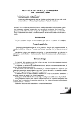 FRACTURI ALE EXTREMITĂŢILOR INFERIOARE
ALE OASELOR GAMBEI
t pot clasifica în două categorii: Fracturi
extraarticulare sau supramaleolare
Fracturi articulare ale gleznei (sau ale scoabei tibio-peroniere) cu două mari forme
anatomoclinice: 1. Fracturile pilonului tibial 2. Fracturile maleolare
Numite şi fracturi joase ale gambei sau fracturi metafizo-epifizare ori fracturi juxtaarUculare,
»nu interesează articulaţia subiacentă şi sunt de multe ori cominutive. Sunt fracturi Tn
general, uşor de redus ortopedic, dar greu de menţinut. Se redaplasează t sub aparatul
gipsat Din această cauză găsim o incidenţă crescută de căluşuri vicioase i tulburări trofice
locale.
Etiopatogenie
Se produc cel mai des prin mecanism indirect, prin torsiune sau cădere de ia înăl$me.
Anatomie patologică
Traiectul de fractură este între 3-6 cm de interliniul articular şi la nivelul tibiei este, de
regulă orientat în jos şi înainte. Peroneui este fracturat la acelaşi nivel cu tibia sau ceva mai
sus.
La vârstnici fractura este adeseori cominutîvă. La copii şi adolescenţi se întâlneşte ca
echivalent a acestor fracturi o decolare a epifizei tibiale inferioare asociată cu fractura joasă a
peroneului.
Simptomatologie
în fracturile fără deplasare, de altfel extrem de rare, simptomatologia este mas puţin
zgomotoasă ca în fracturile de gambă,
în fracturile cu deplasare se observă deformarea regiunii cu edem important local, în
orele şi zilele următoare apar dictene.
în mod obişnuit, la fracturile cu traiect oblic în jos şi înainte se produce o deplasare spre
posterior a fragmentului distal, apărând o deformare în formă de crosă cu convexiîate anterioară.
Piciorul este în poziţie de echin şi pare subiuxat posterior,
în aceste cazuri se va face diagnosticul diferenţial cu luxaţia sau subiuxaţia posterioară a
piciorului (însoţită de obicei şi de fracturi maîeoîare).
Radiografia standard din două incidenţe faţă şi profil, precizează de obicei diagnosticul.
Când traiectul de fractură este inversat şi este orientat în jos şi înapoi, diformitatea este
„în barcă" sau în recurvatum. Antepiciorul este alungit şi se poate confunda cu subluxaţia sau
luxaţia anterioară a piciorului.
Examenul radiologie este obligatoriu şi tranşează diagnosticul
$5$
 