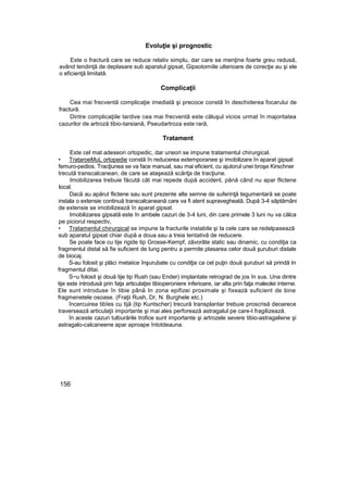 Evoluţie şi prognostic
Este o fractură care se reduce relativ simplu, dar care se menţine foarte greu redusă,
având tendinţă de deplasare sub aparatul gipsat, Gipsotomiile ulterioare de corecţie au şi ele
o eficienţă limitată.
Complicaţii
Cea mai frecventă complicaţie imediată şi precoce constă în deschiderea focarului de
fractură.
Dintre complicaţiile tardive cea mai frecventă este căluşul vicios urmat în majoritatea
cazurilor de artroză tibio-tarsiană, Pseudartroza este rară,
Tratament
Este cel mat adeseori ortopedic, dar uneori se impune tratamentul chirurgical.
• TrataroeMuL ortopedie constă în reducerea extemporanee şi imobilizare în aparat gipsat
femuro-pedios. Tracţiunea se va face manual, sau mai eficient, cu ajutorul unei broşe Kirschner
trecută transcalcanean, de care se ataşează scăriţa de tracţiune.
Imobilizarea trebuie făcută cât mai repede după accident, până când nu apar flictene
local.
Dacă au apărut flictene sau sunt prezente alte semne de suferinţă tegumentară se poate
instala o extensie continuă transcalcaneană care va fi atent supravegheată. După 3-4 săptămâni
de extensie se imobilizează în aparat gipsat.
Imobilizarea gipsată este în ambele cazuri de 3-4 luni, din care primele 3 luni nu va călca
pe piciorul respectiv,
• Tratamentul chirurgical se impune la fracturile instabile şi la cele care se redelpasează
sub aparatul gipsat chiar după a doua sau a treia tentativă de reducere.
Se poate face cu tije rigide tip Grosse-Kempf, zăvorâte static sau dinamic, cu condiţia ca
fragmentul distal să fie suficient de lung pentru a permite plasarea celor două şuruburi distale
de biocaj.
S-au folosit şi plăci metaiice înşurubate cu condiţia ca cel puţin două şuruburi să prindă In
fragmentul ditai.
S~u folosit şi două tije tip Rush (sau Ender) implantate retrograd de jos în sus. Una dintre
tije este introdusă prin faţa articulaţiei tibioperoniere inferioare, iar alta prin faţa maleolei interne.
Ele sunt introduse în tibie până In zona epifizei proximale şi fixează suficient de bine
fragmenetele osoase. (Fraţii Rush, Dr, N. Burghele etc.)
încercuirea tibîes cu tijă (tip Kuntscher) trecură transplantar trebuie proscrisă deoarece
traversează articulaţii importante şi mai ales perforează astragalul pe care-l fragilizează.
în aceste cazuri tulburările trofice sunt importante şi artrozele severe tibio-astragaliene şi
astragalo-calcaneene apar aproape întotdeauna.
156
 