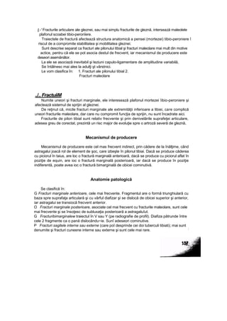 ţ.-' Fracturile articulare ale gleznei, sau mai simplu fracturile de gleznă, intersează maleolele
plafonul scoabei tibio-peronîere.
Traiectele de fractură afectează structura anatomică a pensei (mortezei) tibio-peroniere î
riscul de a compromite stabilitatea şi mobilitatea gleznei.
Sunt descrise separat ca fracturi ale pilonului tibial şi fracturi maleolare mai mult din motive
actice, pentru că ele se pot asocia destul de frecvent, iar mecanismul de producere este
deseori asemănător.
La ele se asociază inevitabil şi leziuni capulo-ligamentare de amplitudine variabilă,
Se întâlnesc mai ales la adulţi şt vârstnici.
Le vom clasifica în: 1. Fracturi ale pilonului tibial 2.
Fracturi maleolare
../.. FractuiiM
Numite uneori şi fracturi marginale, ele interesează plafonul mortezei îibio-peroniere şi
afectează sistemul de sprijin al gleznei.
De reţinut că, micile fracturi marginale ale extremităţii inferioare a libiei, care complică
uneori fracturile maleolare, dar care nu compromit funcţia de sprijin, nu sunt încadrate aici.
Fracturile de pilon tibial sunt relativ frecvente şi prin denivelările suprafeţei articulare,
adesea greu de corectat, prezintă un risc major de evoluţie spre o artroză severă de gleznă,
Mecanismul de producere
Mecanismul de producere este cel mas frecvent indirect, prin cădere de la înălţime, când
astragalui joacă rol de element de şoc, care izbeşte în pilonul tibiai. Dacă se produce căderea
cu piciorul în taius, are loc o fractură marginală anterioară, dacă se produce cu piciorul aflat în
poziţie de equin, are ioc o fractură marginală posterioară, iar dacă se produce în poziţie
indiferentă, poate avea ioc o fractură bimarginală de obicei cominutivă.
Anatomie patologică
Se clasifică în:
G Fracturi marginale anterioare, cele mai frecvente. Fragmentul are o formă triunghiulară cu
baza spre suprafaţa articulară şi cu vârful diafizar şi se dislocă de obicei superior şi anterior,
iar astragalui se transiocă frecvent anterior.
O Fracturi marginale posterioare, asociate cel mai frecvent cu fracturile maleolare, sunt cele
mai frecvente şi se însoţesc de subluxaţia posterioară a astragaluîut.
G Fracturibimarginalew traiectul în V sau Y (pe radiografie de profil). Diafiza pătrunde între
cele 2 fragmente ca o pană dislocându~ie. Sunî adeseori cominutive.
P Fracturi sagitele interne sau externe (care poî desprinde cei doi tuberculi tibiati); mai sunt
denumite şi fracturi cuneene interne sau externe şi sunt cele mai rare.
;
 