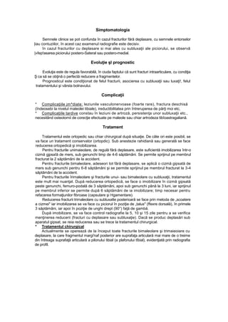 Simptomatologia
Semnele clinice se pot confunda în cazul fracturilor fără deplasare, cu semnele entorselor
|iau contuziilor, în acest caz examenul radiografie este decisiv.
în cazul fracturilor cu deplasare si mai ales cu subluxaţii ale piciorului, se observă
|»fep!asarea piciorului postero-Sateral sau postero-medial.
Evoluţie şl prognostic
Evoluţia este de regula favorabilă, în ciuda faptului că sunt fracturi intraarticulare, cu condiţia
Ş ca să se obţină o perfectă reducere a fragmentelor.
Prognosticul este condiţionat de felul fracturii, asocierea cu subluxaţii sau luxaţi!, felul
tratamentului şi vârsta bolnavului.
Complicaţii
* Complicaţiile jm^diate: leziunile vasculonervoase (foarte rare), fractura deschisă
(îndeosebi la nivelul maleolei tibiale), ireductibilitatea prin întreruperea de părţi moi etc,
* Complicaţiile tardive constau în leziuni de artroză, persistenţa unor subluxaţii etc.,
necesitând osteotomii de corecţie efectuate pe maleole sau chiar artrodeza tibîoastragaliană.
Tratament
Tratamentul este ortopedic sau chiar chirurgical după situaţie. De câte ori este posibil, se
va face un tratament conservator (ortopdic). Sub anestezie rahidiană sau generală se face
reducerea ortopedică şi imobilizarea.
Pentru fracturile unimaieolare, de regulă fără deplasare, este suficientă imobilizarea într-o
cizmă gjpsaîă de mers, sub genunchi timp de 4-6 săptămâni. Se permite sprijinul pe membrul
fracturat la 2 săptămâni de la accident.
Pentru fracturile bimaleolare, adeseori tot fără deplasare, se aplică o cizmă gipsată de
mers sub genunchi pentru 6-8 săptămâni şi se permite sprijinul pe membrul fracturat la 3-4
săptămâni de la accident.
Pentru fracturile îrirnaleolare şi fracturile unui- sau bimaleolare cu subluxaţii, tratamentul
este mult mai nuanţat. După reducerea ortopedică, se face o imobilizare în cizmă gipsată
peste genunchi, femuro-podală de 3 săptămâni, apoi sub genunchi până la 3 luni, iar sprijinul
pe membrul inferior se permite după 6 săptămâni de ia imobilizare; timp necesar pentru
refacerea formaţiunilor fibroase (capsulare şi Hgamentare).
Reducerea fracturii trimaleolare cu subluxatte posterioară se face prin metoda de „scoatere
a cizmei" iar imobilizarea se va face cu piciorul în poziţie de „talus" (ffexre dorsală), în primele
3 săptămâni, iar apoi în poziţie de unghi drept (90°) faţă de gambă.
După imobilizare, se va face control radiografie la 5, 10 şi 15 zile pentru a se verifica
menţinerea reducerii (fracturi cu deplasare sau subluxaţie). Dacă se produc deplasări sub
aparatul gipsat, se reia reducerea sau se trece la tratamentul chirurgical.
* Tratamentul chirurgical
Actualmente se operează de la început toate fracturile bimaleolare şi trimaieoiare cu
deplasare, la care fragmentul margi'naf posterior are suprafaţa articulară mai mare de o treime
din întreaga suprafaţă articulară a pilonului tibial (a plafonului tîbial), evidenţiată prin radiografia
de profil.
 