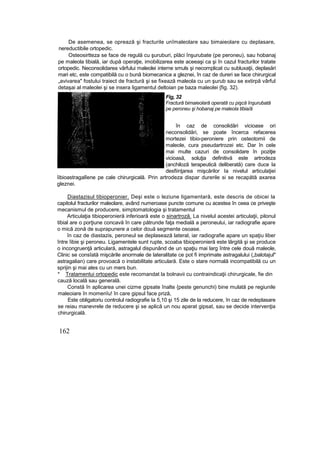 De asemenea, se opreazâ şi fracturile unîmaleolare sau bimaieolare cu deplasare,
nereductibile ortopedic.
Osteosirtteza se face de regulă cu şuruburi, plăci înşurubate (pe peroneu), sau hobanaj
pe maleola tibială, iar după operaţie, imobilizarea este aceeaşi ca şi în cazul fracturilor tratate
ortopedic. Neconsolidarea vârfului maleolei interne smuls şi necomplicat cu subluxaţii, deplasări
mari etc, este compatibilă cu o bună biomecanica a gleznei, în caz de dureri se face chirurgical
„avivarea" fostului traiect de fractură şi se fixează maleola cu un şurub sau se extirpă vârful
detaşai al maleolei şi se insera ligamentul deltoian pe baza maleolei {fig. 32).
Fig, 32
Fractură bimaieolară operată cu pişcă înşurubată
pe peroneu şi hobanaj pe maleola tibia/ă
în caz de consolidări vicioase ori
neconsolidări, se poate încerca refacerea
mortezei tibio-peroniere prin osteotomii de
maleole, cura pseudartrozei etc. Dar în cele
mai multe cazuri de consolidare în poziţie
vicioasă, soluţia definitivă este artrodeza
(anchiloză terapeutică deliberată) care duce la
desfiinţarea mişcărilor Ia nivelul articulaţiei
îibioastragalîene pe cale chirurgicală. Prin artrodeza dispar durerile si se recapătă axarea
gleznei.
Diastazisul tibioperonier. Deşi este o leziune ligamentară, este descris de obicei la
capitolul fracturilor maleolare, având numeroase puncte comune cu acestea în ceea ce priveşte
mecanismul de producere, simptomatologia şi tratamentul
Articulaţia tibioperonieră inferioară este o sinartroză. La nivelul acestei articulaţii, pilonul
tibial are o porţiune concavă în care pătrunde faţa medială a peroneului, iar radiografie apare
o mică zonă de suprapunere a celor două segmente osoase.
în caz de diastazis, peroneul se deplasează lateral, iar radiografie apare un spaţiu liber
între îibie şi peroneu. Ligamentele sunt rupte, scoaba tibioperonieră este lărgită şi se produce
o incongruenţă articulară, astragalul dispunând de un spaţiu mai larg între cele două maleole,
Clinic se consîată mişcările anormale de lateralitate ce pot fi imprimate astragalului („balotajul"
astragalian) care provoacă o instabilitate articulară. Este o stare normală incompatibilă cu un
sprijin şi mai ales cu un mers bun.
* Tratamentui ortopedic este recomandat la bolnavii cu contraindicaţii chirurgicale, fie din
cauză locală sau generală.
Constă în aplicarea unei cizme gipsate înalte {peste genunchi) bine mulată pe regiunile
maleoiare în momenîu! în care gipsul face priză,
Este obligatoriu controlul radiografie Ia 5,10 şi 15 zile de la reducere, în caz de redeplasare
se reiau manevrele de reducere şi se aplică un nou aparat gipsat, sau se decide intervenţia
chirurgicală.
162
 