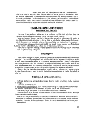 constă înîr-o fixare prin bulonaj sau cu un şurub lung de spongie
»trece din maleola peronieră până în cortscala opusă a tibiei, şi sutura ligamentului tibio-
lier anterior. Imobilizarea şi reluarea sprijinului este aceeaşi ca şi la tratamentul ortopedic, i
fracturile trimaleolare. După 4-8 săptămâni de la operaţie, se extrage însă materialul aiic
de artrosinîezâ pentru a se preveni o eventuală sinostază tibîoperonierâ şi se continuă t un
tratament funcţional de recuperare articulară susţinută şi complexa.
FRACTURILE OASELOR TARSIENE
Fracturile astragatului
Fracturile de astragal sunt relativ rare şi se întâlnesc, mai frecvent, ia indivizi tineri, ca
cadenţe rutiere sau ca accidente de muncă prin cădere de la înălţime.
Astragalul este un element esenţial în biomecanica gleznei, cu rol important în statică şi
srs. El distribuie forţele primite prin pilonul tibial, la articulaţiile subastragalîanâ şi medio-
şiană. Este acoperit cu cartt!a|pe trei cincimi din suprafaţă şi este lipsit de inserţii musculare.
Vascularizajia astragalului dste relativ s!abă, mai ales la niveluf corpului său. Majoritatea
!$J9se!or nutritive pătrund la nivelul colului şi la nivelul sinusului tarsian.
Fracturile cu deplasare întrerup adeseori pedicuîii vaculari importanţi şi expun ia riscul de
proză aseptică de corp astragalian.
Etiopatogenie
Fracturile de astragal se produc, de obicei, prin traumatisme importante ca accidentele de
circulaţie. La auîomobilişti se produc prin fîexia dorsală brutală a piciorului sprijinit pe pedala
de frână, când vehiculul se izbeşte de un obstacol. Marginea anterioară a pilonului iibial loveşte
gâtul astragalian ca o daltă şi îl fracturează. Acelaşi mecanism se poate întâlni la aviatori, prin
fîexia dorsală exagerată a piciorului sprijinit pe palonter, în cazul unei aterizări mai puţin reuşite.
Aceleaşi fracturi se întâlnesc şi la constructori accidentaţi prin cădere de la înălţime.
Mai sunt descrise fracturile de astragal din cursul conflictelor militare provocate de explozie
de mine. în aceste cazuri apar, de obicei, fracturi complexe asociate cu fracturi de maleole şi
calcaneu,
Clasificare. Forme anatomo-ciîriice
In funcţie de frecvenţa şi importanţa lor se pot descrie: fracturi complete şi fracturi parcelare
de asiragai.
Fracturile complete sunt:
O Fracturile de gat astragalian. Sunt cele mai frecvente şi se produc prin mecanismul cel
mai obişnuit, de flexie dorsală exagerată a piciorului. Ele au mai multe variante:
a) Fracturi de gât astragalian fără deplasare sau cu minimă deplasare.
Semnele clinice sunt discrete şi asemănătoare cu ale unei entorse de gleznă. Evoluţia
iste bună cu tratament ortopedic,
b) Fractura de gât astragalian cu luxaţie substragaliană. Produce leziuni capsulo-
pmentare In porţiunea posterioară a articulaţiei astragalo-cafcaneene şi uneori chiar a
amentului interosos al sinusului tarsian. Riscul de necroză aseptică de corp astragalian
î semnificativ.
163
 