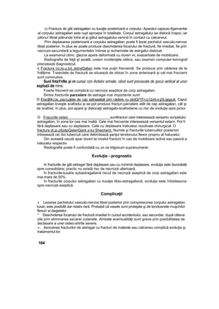 c) Fractura de gât astragalian cu luxaţie posterioară a corpului. Aparatul capsuio-figamentar
al corpului astragalian este rupt aproape în totalitate. Corpul astragalului se dislocă înapoi, iar
pilonu! ttbial pătrunde între el şi gâtul astragalului.venind în contact cu calcaneul.
Prin deplasarea posterioară a corpului astragalian poate fi lezat pachetul vasculo-nervos
tibial posterior, în plus se poate produce deschiderea focarului de fractură, fie imediat, fie prin
necroza secundară a tegumentelor întinse şi ischemiate de astrgalui dislocat.
La examenul clinic: glezna apare deformată cu dureri vii, exacerbate de mobilizare.
Radiografia de faţă şt axială, uneori incidenţele oblice, sau examen computer-tomograf
precizează diagnosticul,
rj Fractura co,rpnu,lul,,astraQalian este rnai puţin frecventă. Se produce prin căderea de la
înălţime. Traiectele de fractură se situează de obicei în zona anterioară şi cel mai frecvent
sunt cominutive.
Sunî fntaYnfte şi rn cursa/ con Actelor armate, când sunt provocate de şocul vertical at unor
explozii de mine.
Foarte frecvent se complică cu necroze aseptice de corp astragalian.
Dintre fracturile parcelare de astragai mai importante sunt:
O EracţMrJ,|e„„pairiciiglaie de cap astraaaliali prin cădere cu ptcjQr^|Tn.p.Qz4i.e.jj3|,gjgguâ. Capul
astragalian loveşte scafoidui şi se pot produce fracturi parcelare atât de cap astragalian, cât şi
de scafoid, în plus, pot apare şi dislocaţii astragalo-scafoidiene cu risc de evoluţie spre picior
O Fracurile osteo suntfracturi care interesează versant» scripetului
astragalian, în zona lor cea mai înaltă. Cele mai frecvente interesează versantul extern. Pot fi
fără deplasare sau cu deplasare. Cele cu deplasare trebuiesc rezolvate chirurgical. O
fractura di„ip,pfjzăpQsteriQară a lui Sheoherd. Numite şi fracturile tuberculilor posteriori
intresează cei doi tuberculi care delimitează şanţul tendonutui flexor propriu al halucelui.
Din această cauză apar dureri la nivelul fracturii în caz de mobilizare activă sau pasivă a
halucelui respectiv.
Radiografie poate fi confundată cu un os trtgonum supranumerar.
Evoluţie - prognostic
în fracturile de gât astraga! fără deplasare sau cu minimă deplasare, evoluţia este favorabilă
spre consolidare; practic nu există risc de necroză ulterioară,
în fracturile-luxaîie subastragaliană riscul de necroză aseptică de corp astragalian este
mai mare de 50%.
în fracturile corpului astragalian cu luxaţie tibio-astragaliană, evoluţia este întotdeauna
spre necroză aseptică.
Complicaţii
» Lezarea pachetului vasculo-nervos tibiai posterior prin compresiunea corpului astragalian
luxat, este posibilă dar reiativ rară. Probabil că vasele sunt protejate şi de tendoanele muşchilor
flexori ai degetelor.
* Deschiderea focarului de fractură imediat în cursul accidentului, sau secundar, după câteva
zile prin eliminarea escarei cutanate. Ambele eventualităţi sunt grave prin posibilitatea de
declasare a unei osteo-artrite severe.
».. Asocierea fracturilor de astragai cu fracturi de maleole sau calcaneu complică evoluţia şi
tratamentul lor.
164
 
