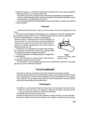 ţ Căluşurile vicioase, cu modificarea unghiului de înclinaţie dintre coiul şi capul astragalului
l-antrena apariţia unui picior plat posttraumatic.
Pseudatroza de obicei evoluează către artroză tibio-astragaliană şi subastragaliană.
-: Necroza aseptică positraurnatică, aproape inexistentă Ia fracturile fără deplasare, este cu
l mai frecventă cu cât dislocările sunt mai mari.
Artroza tibioastragaliană şi subastragaliană, apare după căluşuri vicioase, pseudartroze
i necorze aseptice.
Tratament
Tratamentul este diferenţiat în raport cu forma anatomo-clinicâ şi complicaţiile care pot
f*pare.
i» Fracturile de gât astragaiian, fără deplasare sau cu deplasare minimă se imobilizează tn
|tizmă gipsată sub genunchi pentru 8-10 săptămâni fără sprijin în primele 6 săptămâni.
Fracturile de gât astragaiian cu luxaţie subastragaliană
trebuiesc reduse în urgenţă pentru a evita complicaţiile. De
cele mai multe ori nu se poate obţine o reducerea ortopedică
anatomică st soluţia cea mai bună este osteosinteza cu
şuruburi şi imobilizare gipsată pentru 3 luni, fără să calce în
primele două luni (fig. 33).
t Fracturile de corp astragalian sunt traiaîe iniţial ortopedic,
dar evoluţia lor frecventă spre artroză impune ulterior dublă
artrodeză tibiotarsianâ şi astragalo-calcaneană.
• Fracturile parcelare se imobilizează pentru 3-5 săptămâni
în aparat gipsat
• în fracturiSe-luxatii cu osteoartrstă se face asanare
chirurgicală şi aplicare de fixator extern.
Pe cât posibil se evită astragalectomîa care duce la dezechilibru important în articulaţia
gleznei şi scurtare a membrului respectiv.
Fracturile calcanului
Fracturile de calcaneu sunt cele mai frecvente dintre fracturile oaselor tarsiene.
Calcaneul este constituit dintr-o corticaiă relativ subţire şi numeroase fascicole de travee
ase ce delimitează o zonă de minimă rezistenţă în zona subastragaliană. Aici se produc
turile „talamice" care de regulă sunt grevate de sechele importante ca: artroza subastra-
ană şi piciorul plat valg dureros posttraurnatic.
Etiopatogenie
Se întâlnesc mai ales după vârsta de 30 ani şi sunt mai frecvente la bărbaţi, datorită
entelor de muncă. Se produc de regulă prin cădere de la înălţime, de aceea se pot
uneori cu fractură prin tasare de coloană dorso-lombarâ.
Principalele forţe care produc fractura sunt:
Forfecarea calcaneului prin două forţe orientate pe direcţie verticală; una este greutatea
sulul care în cădere se transmite prin astragai în zona mijlocie a calcaneului şi a două este
W5
Fig,33
Fractură de astragai. Osteo-
sinteză cu şurub
 