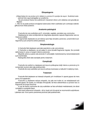 Etiopatogenie
ţ Majoritatea lor se produc prin cădere cu piciorul în poziţie de equin. Scafoidul este
nprimat între capul astragalian şi cuneiforme.
Se pot produce fracturi de scafoid prin mecanism direct, prin căderea unei greutăţi pe
fitepicior.
l Mai rar se poate produce smulgerea tuberculului intern scafoidian prin contracţia violentă
|j|ffiuscniului tibial posterior.
Anatomie patologică
Fracturile de corp scafoidian pot fi: orizontale, sagitale, parcelare sau cominutive.
Deplasarea lor este condiţionată de integritatea aparatului capsulo-Sigamentar care se
însera pe scafoid.
Fragmentele deplasate se pot disloca spre faţa dorsală a pictorului, proeminând sub
tegument şi pot comprima artera pedioasă,
Simptomatologie
în fracturile fără deplasare semnele seamănă cu ale unei entorse.
în fracturile cu deplasare, se pot palpa în zona dorsală fragmente migrate. Se consîatâ
deformarea în varus a marginii interne a piciorului.
Mişcările active şi pasive ale piciorului în articulaţiile medioîarsiană şi tarsometatarsiană
sunt mult limitate.
Radiografia oferă date esenţiale pentru tratament.
Complicaţii
Fracturile de scafoid cu deplasare pot duce la prăbuşirea bolţii interne a piciorului şi tn
consecinţă, la picior plat-valg posttraumatic.
Fracturile de corp scafoidian pot duce la artroze dureroase cu tulburări în statică şi mers.
Tratament
Fracturile fără deplasare se tratează ortopedic prin imobilizare în aparat gspsai de mers
pentru 6-8 săptămâni.
Fracturile cu deplasare reduse ortopedic, de cele mai multe ori, se redeplasează sub
aparatul gipsat. De aceea, au indicaţia chirurgicală. Se face osteosinteza cu şuruburi sau cu
fragmente de broşe Kirschner
în caz de fracturi cominutive de corp scafoidian se face arîrodeză mediotarsiană, de obicei
completă cu autogrefe iliace.
Atât după tratamentul ortopedic, cât şi după cel chirugical se recomandă susţinătoare
i plantare cea. 6 luni pentru prevenirea piciorului plat posttraumatic.
 