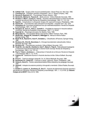 10. Collister C.M. ~ Surgery of
:
trte musculo-scheletal'system - Raven Press Ltd., New York, 1990.
11. Crenshaw A.H. - Campbeli's operative orîhopaedtcs - the C.V. Mosby Company, 1992.
12. Decoulx R, Razemort J.P, - Traumatologie Clinique, Masson, 1969.
13. DenîschiA., Medrea O-, Popovici N. - Bolite piciorului - Editura Medicală, Bucureşti, 1964.
14. Dinulescu 1. Marin I., Cursaru A., Torni O. - Asocierea osteosintezeiinterne şi externe fa fracturile
complexe ale pilonului tibial, Revisia de Ortopedie şi traumatologie, 1995, 5, 3, 121-125.
15. EppsCb. - Complications in orthopaedic Surgery JB. Lippincott Company, Philadelphia, 1988.
16. Floares Gh. - Traumatismele osţeo-artlculare-Curs litografiat - Litografia I.M.F. laşi. 1979.
17. Ghergulescu N.- Imunologia transplantului'osos şia materialeloraioplastrce. Revista de Ortopedie
şi traumatologie, 1997, 7, 1, 23-29.
18. Georgescu N., lancu C., Petcu L, Caratnfil R, - Posibilităţi de tratament în fracturile diafizare
cominutive, Revista de Ortopedie si traumatologie, 1991,1, 1-2, 83-87,
19. Kapandji I.A. - Physiologie art,iculaire, Ed. Maioine, Parts, 1995.
20. Masqueîet A.C. - Encyclop&die Medico-Chirurgicale, Edltbns Techique, Paris, 1992.
21. SSulîer M.E., AHgawer M., Scheider R., Willengger H, - Manual of interna! fixation.
Springer-Veriag, 1992.
22. Muiler M JE„ Nazariart S., Koch P„ Schatzker j, - Cfassification ofFractures, Springer-Veriag,
1990.
23. Niculescu Gh„ Ifrim M., Diacorteseu S,- Chirurgia traumatismelor osteoarticulăre, Editura
Medicală, Bucureşll, 1987.
24. Niculescu 6h, - Traumatismele membrelor, Editura Militară, Bucureşti, 1973.
25. Panalt Gh., Ca n dea Gh., Ctocîrlan S., Ceck T,, Stoica C,, Popa S. - Notă particulară înpatogenta
şi tratamentul fracturilortrohanţerieriB la vârstnicii foarte avansaţi, Revista de Ortopedie şi
traumatologie, 1994, 4, 3-4. 137-141.
26. Pop A., Troean i„ lovănescu L. - Osteosinîeza în fracturile de col femural, Revista de Ortopedie
^ traumatologie 1994, 4, 1-2, 73-79.
27. Popescu M. - Stabilizarea focarului în fracturile deschise de tibie. Editura Sofiteeh, Bucureşti,
1997.
28. Proca E. - Tratat de patologie chirigicafă, Voi. III, Editura Medicală, Bucureşti, 1988.
29. Rockwood C.A., Greeti D.P. - Fractures in aduits, Lippincott - Raven, Philadelphia, 1996.
30. Voinea A„ Gorun N. - Practica osteosintezeimetalicel Editura didactică şi de pedagogie, Bucureşti,
1976.
31. ZahariaC. -îndreptar de anatomie practică şi chirurgicală a membrelor. Editura Paideia, Bucureşti,
^ 1994.
12. Zartafia C-, Lupescu A., Dumitrescu D., Dinu P. - Aspecte ale tratamentului fracturilor deschise ]
aţe gambei prin împuşcare, Revista de Ortopedie şi traumatologie, 1991, 1, 1-2, 87-90. Ş3. Dtxieme
Congres de la SfCOT, Paris 4-9 IX, 1966.
 