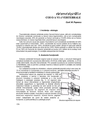 rirrrvrri;s>iFi r
COI O A VI :i VERTEBRALE
Conf. M. Popescu
I. Incidenţa - etiologia
Traumatismele coloanei vertebrale produc frecvent leziuni grave, atât prin complexitatea
lor (fracturi vertebrale combinate cu leziuni disco-Iigamentare), cât şi prin complicaţiile
neurologice asociate, 40% din pacienţii cu fracturi cervicale şi 15-20% dintre cei cu fracturi
ioraco-lombare, Io marea majoritate tineri, prezintă leziuni neurologice.
Cele mai comune cauze ale acestor traumatisme sunt considerate accidentele de trafic
rutier (automobil şî motocicletă - 45%), accidentele de muncă {cădere de la înălţime sau
contactul cu obiecte care cad - 20%), accidente Ia sport (căderi, plonjon In apă puţin adâncă
-15,9%), traumatismele directe prin arma de foc (15%). Pentru pacienţii cu vârste mai mari de
75 ani, 60% din fracturile de coloană vertebrală se produc prin cădere de la acelaşi nivel
•(traumatism de joasă energie), în condiţiile osteoporozei de involuţie.
II. Anatomie funcţională
Coloana vertebrală formează organul axial al corpului urnan, o structură heterogenă
complexă rezultată din succesiunea alternantă a 33-35 de unităţi rigide, vertebrele, cu 23 de
unităţi deformabile, discurile intervertebrale. Prin această succesiune se combină rezistenţa
cu flexibilitatea, ceea ce permite o protecţie maximă a măduvei spinării în condiţiile unei restricţii
minime a mobilităţii.
Ca o adaptare la poziţia de ortostatism, coloana vertebrală prezintă curburi care cresc de
10 ori rezistenţa în comparaţie cu o coloană rectilinie, permiţând absorbţia şocurilor în
timpul locomoţiei şi facilitând mobilitatea în direcţii preferenţiale.
Introducerea noţiunii de „segment de mişcare" în 1950 de
către Junghans, a permis o abordare mai funcţională a
structurii complexe a coloanei vertebrale şi o mai bună
înţelegere a patologiei acesteia (fig. 1). Un segment este
format de discul intervertebral cu ligamentele longitudinale,
articulaţiile zygapofizare cu ligamentele Ia distanţă aferente,
metamerul medular cu perechea de nervi spinali ce trec prin
orificiile înîervertebrale, spaţiu! dintre procesele spinoase şi
transverse. Noţiunea de segment de mişcare este
îmbunătăţită de Schmorl, Schenk, Roaf, care adaugă
structurile vertebro-coslale, musculare şi vasculo-neroase care
deservesc segmentul respectiv. Acesta devine „segment
motor", independent din punct de vedere anatomic şî
funcţional, cu particularităţi şt cu patologie proprii.
174
Fig. 1
Structura segmentului de mişcare
 