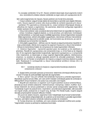 Cu excepţia vertebrelor C2 şi S1, fiecare vertebră deserveşte două segmente motorii
sive, reconstituind unitatea coloanei vertebrale ca organ axial, prin suprapunere de 23
Şdn cadrul segmentului de mişcare, fiecare partener are funcţii bine precizate.
1. Corpul vertebrei- asigură funcţia statică de transmitere a sarcinilor spre etajele inferioare,
sretic, fiecare segment conţine câte două jumătăţi de vertebră separate prin discul
wertebral. Prin geometria şi dimensiunile lui, corpul vertebral influenţează direcţia şi
plttudinea de mişcare a segmentului. De asemenea, determină configuraţia regională a
antelor sectoare din structura coloanei.
2. Discul intervertebral- este considerat elementul determinant al capacităţii de mişcare a
srrtului. Constituie o legătură elastică, cu rol de amortizor, prin deformare. Controlează
pul intervertebral, cu impUcaţri asupra mobilităţii segmentului, tensiunii ligamentare necesară
ilttăţii segmentului, alinierii articulaţiilor zygapofizare, diamentului orificiului intervertebral.
l intervertebral răspunde la solicitări axiale, de înconvoiere sau de torsiune, pe care le
Litralizează sau le transmite mai departe,
3. Articulaţiile zygapofizare - definesc axe de mişcare şi asigură producerea mişcărilor în
ecţsi preferenţiale, diferite de la segment la segment împreună cu discul intervertebral
rttribuie la transmiterea forţelor de compresiune la nivelul segmentelor inferioare.
i 4. Sistemul Hgametitar - reprezintă aparatul pasiv de susţinere şi de stabilizare a
jjmentului. Rezultă din suprapunerea unei componente lungi, cu rol de fixare şi de integrare
stor 23 de segmente (ligamentele longitudinale, ligamentul supraspinos) cu o componentă
Urtă, meiamerică, ce deserveşte un singur segment {ligamentele galbene, intertransverse,
erspinos). La acestea se adaugă capsulele perechii de articulaţii posterioare. Sistemul
jjamentar are rol frenator al amplitudinii de mişcare şi asigură revenirea elastică la poziţia
[ială. Realizează în contrapartidă cu discul intervertebral echilibrul intinsec (EJ.) al
gmentului (Steindler)
EA = rezistenţa elastica la tracţiune a ligamentelor/rezistenţa elastică ta
compresiune a discului
5. Spaţiul dintre procesele spinoase şi transverse -determină si limrtează diferite tipuri de
«iscare în funcţie de particularităţile regionale ale segmentelor.
6. Nerv» spinali • trec prin orificiile intervertebrale împreună cu arterele segmentare',
Ifeonstituie suportul arcului reflex, prin care centrii medulari controlează gradul de contracţie al
fifiRUşchilorîn timpul menţinerii unei posturi sau executării unei mişcări,
7. MuşcM care deservesc un segment- sunt muşchi autohtoni scurţi ai schemei Braus,
|jhseraţi pe două vertebre adiacente: intertransversari, inierspinoşi, rotatori, multifizii. Sunt
iervaţi meîamerîc de ramura posterioară a nervului spinal corespunzător segmentului. Sunt
^consideraţi muşchi de postură tonici, imprimând o anumită alură segmentală, utilă executării
nei mişcări ample, produsă de un muşchi lung, de forţă. Prin fibrele fuzale, muşchii asigură
rtervaţîa proprioceptîvă necesară reflexului mîotatic.
Din punct de vedere mecanic, segmentul motor îndeplineşte două funcţii fundamentale:
A. Funcţia statică antigravitaţională, de susţinere şi de transmitere a greutăţii segmentelor
^corpului, permiţând coloanei vertebrale realizarea poziţiei de oriostatism,
B, Funcţia dinamică, de mobilitate, prin care coloana vertebrală modifică activ poziţia
^segmentelor corpului şi participă ia realizarea locornoţieL
175
 