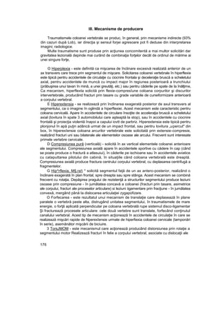 III. Mecanisme de producere
Traumatismele coloanei vertebrale se produc, în general, prin mecanisme indirecte (93%
din cazuri după Lob), iar direcţia şi sensul forjei agresoare pot fi deduse din interpretarea
imagini; radiologice.
Multe traumatisme sunt produse prin acţiunea concomitentă a mai multor solicitări dar
gravitatea lezională depinde mai curând de combinaţia forţelor decât de ordinul de mărime ai
unei singure forţe,
O Hiperplexia - este definită ca mişcarea de înclinare excesivă realizată anterior de un
ax transvers care trece prin segmentul de mişcare. Solicitarea coloanei vertebrale în hiperflexie
este tipică pentru accidentele de circulaţie cu ciocnire frontala şi deceleraţie bruscă a scheletului
axial, pentru accidentele de muncă cu impact major în regiunea posterioarâ a trunchiului
(prăbuşirea unui tavan în mină, a unei greutăţi, etc.) sau pentru căderile pe spate de la înălţime,
Ca mecanism, hiperflexta solicită prin flexie-compresîune coloana corpurilor şi discurilor
intervertebrale, producând fracturi prin tasare cu grade variabile de cuneiformizare anterioară
a corpului vertebral.
E Hiperextensia - se realizează prin înclinarea exagerată posterior de axul transvers al
segmentului, ca o imagine în oglindă a hiperftexiei. Acest mecanism este caracteristic pentru
coloana cervicală. Apare în accidentele de circulare însoţite de acceleraţia bruscă a scheletului
axial (lovitura în spate 3 automobilului care aşteaptă la stop), sau în accidentele cu ciocnire
frontală şi proiecţia violentă înapoi a capului iovtt de parbriz. Hiperextensia este tipică pentru
plonjonul în apă puţin adâncă urmat de un impact frontal, sau pentru lovitura „upercut" din
box, în htperexîensie coloana arcurilor vertebrale este solicitată prin extensie-compresie,
realizând fracturi uni sau bilaterale ale elementelor osoase ale arcului. Frecvent sunt interesate
primele vertebre cervicale.
D Compresiunea pură (verticală) - solicită în ax vertical elementele coloanei anterioare
ale segmentului. Compresiunea axială apare în accidentele sportive cu cădere în cap (când
se poate produce o fractură a atlasuiui), în căderile pe ischioane sau în accidentele aviatice
cu cataputtarea pilotului din cabină, în situaţiile când coloana vertebrală este dreaptă.
Compresiunea axială produce fractura centrului corpului vertebral, cu deplasarea centrifugă a
fragmentelor.
G Hip^rflexia, M§.ra!i * solicită segmentul faţă de un ax antero-posterior, realizând o
înclinare exagerată în plan frontal, spre dreapta sau spre stânga. Acest mecanism se combină
frecvent cu rotaţia. Depăşirea pragului de rezistenţă a structurilor segmentului produce leziuni
osoase prin compresiune - în jumătatea concavă a coloanei (fracturi prin tasare, asimetrice
ale corpului, fracturi ale proceselor articulare) si leziuni iigamentare prin fracţiune - în jumătatea
convexă, mergând până Ia dislocarea articulaţiei zygapofizare.
O Forfecarea - este rezultatul unui mecanism de translaţie care deplasează în plane
paralele o vertebră peste alta, distrugând unitatea segmentului, în traumatismele de mare
energie, o forţă aplicată perpendicular pe coloana vertebrală rupe sistemul disco-ligamentar
Şi fracturează procesele articulare: cele două vertebre sunt translate, forfecând conţinutul
canalului vertebral. Acest tip de mecanism acţionează în accidentele de circulaţie în care se
realizează mişcări rapide de Nperexîensie urmate de hiperfiexia coloanei cervicale (tamponări
în serie), asemănător mişcării de biciuire.
3 TorsJMOM - este mecanismul care acţionează producând distorsiunea prin rotaţie a
segmentului motor Realizează fracturi în felie a corpului vertebral, asociate cu dislocaţii ale
176
 