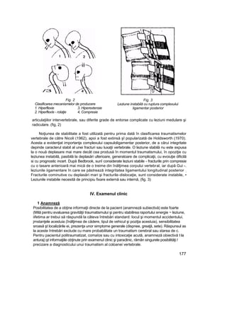 Fig. 2
Clasificarea mecanismelor de producere
1. Hiperflexie 3. Hiperextensie
2. Hiperflexîe - rotaţie 4, Compresie
Fig. 3
Leziune instabilă cu ruptura complexului
ligamentar posterior
articulaţiilor intervertebrale, sau diferite grade de entorse complicate cu leziuni medulare şi
radiculare. (fig, 2)
Noţiunea de stabilitate a fost utilizată pentru prima dată în clasificarea traumatismelor
vertebrale de către Nicoli (1962), apoi a fost extinsă şî popularizată de Holdsworth (1970).
Acesta a evidenţiat importanţa complexului capsuloligamentar posterior, de a cărui integritate
depinde caracterul stabil al unei fracturi sau luxaţii vertebrale. O leziune stabilă nu este expusa
la o nouă deplasare mai mare decât cea produsă în momentul traumatismului, în opoziţie cu
leziunea instabilă, pasibilă la deplasări ulterioare, generatoare de complicaţii, cu evoiuţie dificilă
si cu prognostic incert. După Bedbrook, sunî considerate leziuni stabile - fracturile prin compresie
cu o tasare anterioară mai mică de o treime din înălţimea corpului vertebral, iar după Gui -.
leziunile iigamentare în care se păstrează integritatea ligamentului longitudinal posterior ;
Fracturile cominutive cu deplasări mari şi fracturile-dislocaţie, sunt considerate instabile, •
Leziunile instabile necesită de principiu fixare externă sau internă, (fig. 3)
IV. Examenul clinic
1 Anamneză
Posibilitatea de a obţine informaţii directe de la pacient (anamneză subiectivă) este foarte
(Milă pentru evaluarea gravităţii traumatismului şi pentru stabilirea raportului energie ~ leziune,
iifetima ar trebui să răspundă la câteva întrebări standard: locul şi momentul accidentului,
jmstanţele acestuia (înălţimea de cădere, tipul de vehicul şi poziţia acestuia), sensibilitatea
sroasă şt localizările ei, prezenţa unor simptome generale (dispnee, greaţă, sete). Răspunsul as
la aceste întrebări exclude cu mare probabilitate un traumatism cerebral sau starea de c.
Pentru pacientul politraumatizat, comaîos sau cu intoxicaţie acută, anamneză obiectivă t la
anturaj) şt informaţiile obţinute prin examenul clinic şi paraclinic, rămân singurele posibilităţi l
precizare a diagnosticului unui traumatism al coloanei vertebrale.
177
/3
 