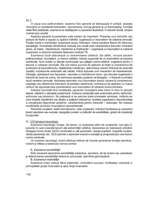 IV. 2
în cazul unui politrumatism, examnu! fizic general se efectuează în echipă, aceasta
incîuzând un anestezist-reanimator, neurochirurg, chirurg generai şt un traumatolog. Funcţiile
vitale flînd stabilizate, examenul se desfăşoară cu pacientul dezbrăcat, în decubit dorsal, dinspre
cranial spre caudal.
Aspectul general al pacientului este extrem de important. Prezenţa unui torticolîs sau
postura de fixare a capului cu ajutorul mâinilor, sugerează un traumatism de coloană cervicală.
Poziţia inertă a membrelor superioare şi/sau inferioare, indică paralizia flască din tetra-sau
paraplegie. Inconîlneţa sfincteriană vezicaîă sau anală este caracteristica leziunilor medulare
grave, iar triada - hîpotensiune, hipotermie şi bradicardie ~ sugerează un traumatism ai coloanei
superioare cu leziune medulară deasupra nivelului T6.
Examenul local debutează cu extremitatea cefalică. De altfel, oricare pacient
politraumatizat, inconştient, cu leziuni cefalice, trebuie suspectat de un traumatism al coloanei
vertebrale. Sunt notate cu atenţie echimozele sau plăgile cranio-cefalice, sugestive pentru o
leziune a coloanei cervicale. Ele pot indica punctul de aplicare al forţei şi mecanismul de
producere al traumatismului. Aplatizarea maxilarului, deformarea nasului (fractură de piramidă
nazală), impresiuniie anterioare ale calotei, indică acţiunea unui mecanism de hiperextensîe.
Otoragia, epistaxisul sau liquoarea - asociate cu hematomul mono- sau biocular sugerează o
fractură de bază de craniu, iar echimoza peretelui posterior al faringelui - o fractură a primelor
două vertebre cervicale. Asocierea semnelor unui traumatism toracic (durere la compresiune,
crepiîaţii) sau abdominal (hematom al peretelui abdominal, contractura de apărare) cu marca
centurii de siguranţă esîe caracteristica unui traumatism al coloanei toraco-lombare.
Coloana cervicală fiind imobilizată, pacientul inconştient este întors în bloc în decubit
lateral, utilizând o planşetă posterîoară. Coloana vertebrală este examinată pentru deformări,
echimoze sau abraziuni. Se palpează şi se percuta toate procesele spinoase, notându-se
orice treaptă, dezaliniere sau lărgire a spaţiului interspinos; acestea sugerează o discontinuitate
a complexului lîgamentar posterior, caracteristică pentru fracturile ~ dislocaţie. Se notează
modificările tonusului musculaturii paravertebrale.
Pacientul conştient, stabil hemodinamic, este cooperant, indicând localizarea şi caracterul
durerii spontane sau evocate, topografia zonelor cu tulburări de sensibilitate, gradul de impotenţă
funcţională.
IV. 3 E^gmgnul neurologic
Examenul neurologic începe, de obicei, cu evaluarea stării de conştientă, mai ales în
cazurile în care coexistă leziuni ale extremităţii cefalîce. Aprecierea se realizează utilizând
Gîasgow Coma Scale (GCS) combinată cu alţi parametrii: reacţia pupîlară, mişcările oculare,
vârsta pacientului etc. GCS permite o apreciere exactă a evoluţiei şi prognosticului unei leziuni
cranio-cerebrale.
Un examen neurologic corect efectuat trebuie să includă aprecierea funcţiei senzitive,
motorii şi reflexe a sistemului nervos central.
A. Examenul sensibilităţii
Este necesară aprecierea sensibilităţii subiective, spontane, de tip durere sau parestezie
şi determinarea sensibilităţii obiective, provocate, epicritică şiproîopatică.
B. Examenul motricttăţir
Examenul motor trebuie făcut sistematic, controlând succesiv moîîlstatea voluntară a
principalelor grupe musculare şi apoi, forţa musculară.
178
 