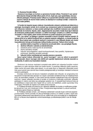 C, Examenul funcţiei reflexe
Examenul neurologic se încheie cu aprecierea funcţiei reflexe. Pacientul în şoc spinal
ţintă absenta întregii activităţi reflexe pentru 24 ore, după care, apar spasticîtatea, clonusui
eflexele patologice. Prezenţa acestor reflexe ta un pacient fără activitate motorie voluntară
supune o leziune de neuron motor central, iar absenţa lor în aceleaşi condiţii - o leziune de
iiron motor periferic.
în funcţie de impactul asupra măduvei, traumatismele coloanei vertebrale pot determina o
patologie neurologică variată, de la contuzii sau compresiuni până la transsecţie completă
prin dilacerare medulară. La baza acestei patologii stau modificări meduiare sau radiculare
determinate de ischemie, hîpoxîe, edem, degenerescenta secundară. Există două tipuri distincte
de sindroame posttraumatice medulare: cu deficit neurologic complet şi cu deficit neurologic
incomplet, în faza iniţială, peste aceste sindroame se poate suprapune şocul spinal.
Prin „soc spinal" se înţelege o pierdere reversibilă a tuturor funcţiilor măduvei spinării. Ei
trebuie privit ca un deficit funcţional fără un substrat anatomic obligatoriu, cu durata medie de
24 ore. Şocul spinal este considerat rezolvat în momentul în care reflexele situate sub nivelul
traumatismului reîncep să funcţioneze (reflexul bulbo-cavemos). Tabloul clinic include:
1. paralizia totală a muşchilor cu hipotonie accentuată (tetra - sau paraplegie flască);
2. abolirea reflexelor cutanate şi osteotendinoase;
3. anestezie pentru toate tipurile de sensibilitate;
4. aîonie vezicalâ şi rectală;
5. tulburări neurovegetative: stază bronhopulmonară, iteus paralitic, hipotensiune
pulmonară, dispariţia secreţiei sudorale;.
6. tulburări trofice manifestate prin apariţie precoce a escarelor.
Şocul spinal trebuie diferenţiat de „şocul neurogen", care se referă la parametrii
cardiovasculari, Şocu! neurogen este definit prin apariţia hipoiensiunii arteriale asociată cu
bradicardia, în cadrul unui traumatism medular.
Sindromul cte leziune medulară completă este definit prin absenţa funcţiilor motorii
voluntare şi a celor senzitive dîstai de nivelul injuriei, în prezenţa reflexului bulbo-cavernos.
Atâta vreme cât acest reflex este absent, nu se poate face un diagnostic diferenţial corect
Intre şocul spinal (care domină faza imediat postagresională) şi transecţia medulară ca leziune
anatomo-patologică.
Evoluţia sindromului de leziune medulară completă este infaustă, iar prognosticul de
recuperare funcţională este aproape nul. După o perioadă variabilă de timp se instalează faza
a ll-a, de automatism medular, în care centrii nervoşi medulari sublezlonali încep să funcţioneze
autonom: reapar reflexele vezicale şi rectale cu micţiune şi defecaţie automată, reflexele
patologice în cadrul unei tetra sau parapiegn spastice, eic. în această fază bolnavul tinde să
se reabiliteze si dacă este bine îngrijit într-un centru de reabilitare, poate supravieţui timp
îndelungat. Principiile de îngrijire sunt astăzi binecunoscute,
A. Profilaxia escarelor de presiune prin utilizarea saltelelor de burete şi modificarea poziţiei
de decubit la 2 ore, prin întoarcere în bloc. Frecţionarea tegumentelor cu alcool camforat,
menţinerea igienei fesiere şi inghinale,
B. Profilaxia retenţiei urinare - prin folosirea cateterizării vezicale după o tehnică aseptică
.şi aîraumatică. Pentru primele 3-4 zile se foloseşte continuu un cateter cu balon, după care
' lunmează cateterizarea intermitentă ia 6-8 ore, astfel încât urina acumulată să nu depăşească
500 ml. La fiecare două săptămâni control bacteriologic şi antibioterapie ţintită în caz de infecţie
urinară.
179
 