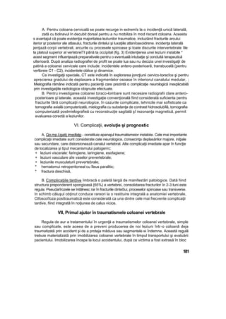 A. Pentru coloana cervicală se poate recurge in extremîs la o incidenţă unică laterală,
zată cu bolnavul In decubit dorsal pentru a nu mobiliza în mod riscant coloana. Aceasta
s avantajul că poate evidenţia majoritatea leziunilor traumatice, incluzând fracturile arcului
iterior şr posterior ale atlasului, fracturile dintelui şi luxaţiile atlanîoaxoidrene. incidenţa laterală
jenţiazâ corpii vertebrali, arcurile cu procesele spinoase şi toate discurile intervertebrale îile
la platoul superior al verîebreiTI până ta occipital (fig. 3) Evidenţierea unei leziuni instabile *
acest segment influenţează preparativele pentru o eventuală intubaţie şi conduită terapeutică
ulterioară. După analiza radiografiei de profit se poate lua sau nu decizia unei investigaţii de
patină a coloanei cervicale care include: incidentele antero-posterioară, transbucalâ (pentru
vertbreie C1 - C2), incidentele oblice şi dinamice.
Ca investigaţii speciale, CT este indicată în explorarea joncţiunii cervico-toracîce şi pentru
aprecierea gradului de deplasare a fragmentelor osoase în interiorul canalului medular, ;
Mielografia rămâne indicată pentru pacienţii care prezintă o complicaţie neurologică inexplicabilă
prin investigaţiile radiologice obişnuite efectuate.
B. Pentru investigarea coloanei toraco-lombare sunt necesare radiografii clare antero-
posterioare şi laterale, această investigaţie convenţională fiind considerată suficienta pentru
fracturile fără complicaţii neurologice, în cazurile complicate, tehnicile mai sofisticate ca
tomografia axială computerizată, mielografia cu substanţa de contrast hidrosolubîlă, tomografia
computerizată postmielografieă cu reconstrucţie sagitală şî rezonanţa magnetică, permit
evaluarea corectă a leziunilor.
VI. Complicaţii, evoluţie şi prognostic
A, Qo.mp.l.igatij imedlaţg - constituie apanajul traumatismeior instabiie. Cele mai importante
complicaţii imediate sunt considerate cele neurologice, consecinţa deplasărilor majore, iniţiale
sau secundare, care distorsionează canalul vertebral. Alte complicaţii imediate apar în funcţie
de localizarea şi tipul mecanismului patogenrc:
+ leziuni viscerale: faringiene, laringiene, esofagiene;
+ leziuni vasculare aîe vaselor prevertebrale;
+ leziunile musculaturii prevertebrale;
* hematomui retroperitoneal cu îleus paralitic;
* fractura deschisă,
B. Complicaţiile tardive îmbracă o paletă largă de manifestări patologice. Dată fiind
structura preponderent spongioasă {65%) a vertebrei, consolidarea fracturilor în 2-3 luni este
regula. Pseudarîrozele se întâlnesc rar în fracturile dinteSui, proceselor spinoase sau transverse.
In schimb căluşul obţinut conduce rareori la o restituire integrală a anatomiei vertebrale,
Ctfoscoîîoza posttraumatică este considerată ca una dintre cele mai frecvente complicaţii
tardive, fiind integrată în noţiunea de calus vicios.
VII, Primul ajutor în traumatismele coloanei vertebrale
Regula de aur a tratamentului în urgenţă a traumatismelor coloanei vertebrale, simple
sau complicate, este aceea de a preveni producerea de noi leziuni într-o coloană deja
traumatizată prin accident şi de a proteja măduva sau segmentele ei îndemne. Această regulă
trebuie materializată prin imobilizarea coloanei vertebrale în timpul transportului şi evaluării
pacientului. Imobilizarea începe la locul accidentului, după ce victima a fost extrasă în bloc
181
 