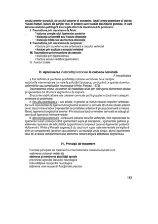 arcului anterior (corpului), ale arcului posterior şi proceselor, luxaţi! antero-posterioare şi laterale,
•luxatii-fracturi, leziuni ale părţilor moi. In prezent sunt folosite clasificările genetice, în care
leziunea anatomo-patologică este legată direct de mecanismul de producere:
I. Traumatisme prin mecanisme de fiexie.
; * leziunea complexului ligamentar posterior
• dislocaţia unilaterală sau fraciura-distocaţie
• dislocajia bilaterală sau fractura-dislocaţie
II.Traumatisme prin mecanisme de compresie:
• fractura prin cuneiformizare anterioară a corpului vertebral
• fractura prin explozie a corpului vertebral
Ml. Traumatisme prin mecanisme de extensie:
• dislocaţia prin hiperextensie
• fractura arcului vertebral (pediculilor)
IV. Fracturi izolate
H. Aprecieerea instabilităţii lezionale la coloana cervicală
f Instabilitatea
a fost definită că pierderea posibilităţii coloanei vertebrale de a menţine
raporturile intervertebrale normaie la solicitări fiziologice, conducând (a apariţia durerilor,
deformărilor sau complicaţiilor neurologice (White, Panjabi, 1975).
Traumatismele produc un sindrom de instabilitate acută prin distrugerea elementelor osoase
şi ligamentare din structura segmentului de mişcare.
Structurile stabilizatoare ale coloanei cervicale pot fi grupate In două mari categorii:
anterioare şi posterioare.
A. Stru.gfej.njeanteiioar„e - suni situate, în general, la nivelul coloanei corpurilor vertebrale.
Ele sunt reprezentate de ligamentul longitudinal posterior şi de toate structurile situate anterior
de el: discul intrevertebral (reprezentat de jumătatea anterioară şi cea posterioarâ a inelului
fibros), ligamentul longitudinal anterior. Prin structura tipică a vertebrei cervicală se adaugă şî
cete două ligamente intertransversale.
B. gjbcucţyrijgLpoşterioarg - corespund coloanei arcurilor vertebrale, fiind reprezentate de
ligamentul nuca! (corespunzând ligamentelor supra şt interspinos), ligamentele galbene şi
sistemele capsulare ale articulaţiilor zygapofizare (complexul capsuio-lîgamentar posterior
Holdsworth). White şi Panjabi sugerează că, dacă sunt rupte toate elementele de legătură
dintr-un compartiment (anterior sau posterior), cu excepţia unuia singur, atunci ligamentele
celui de-al doilea compartiment plus elementul restant asigură stabilitatea segmentului.
Hi, Principii de tratament
Punctele principale ale tratamentului traumatismelor coloanei cervicale sunt:
realinierea coloanei vertebrate
obţinerea şi menţinerea stabilităţii spinale
prevenirea agravării leziunilor neurologice
îmbunătăţirea recuperării neurologice
obţinerea unei recuperări funcţionale precoce
183
 