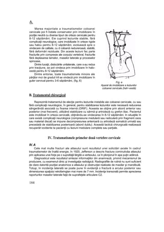 A.
Marea majoritate a traumatismelor coloanei
cervicale poi fi tratate conservator prin imobilizare în
poziţie neutră cu diverse tipuri de orteze cervicale pentru
8-12 săptămâni. Eie cuprind leziunile stabile, fără
complicaţii neurologice, care imobilizate în orteze rigide
sau halou pentru 8-12 săptămâni, evoluează spre o
vindecare de calitate, cu d coloană nedureroasă, stabilă,
fără deformări reziduale. Din aceste leziuni fac parte
fracturile prin compresie ale corpului vertebral, fracturile
fără deplasarea lamelor, maselor laterale şi proceselor
spinoase,
Dintre luxaţii, dislocările unilaterale, care s-au redus
prin tracţiune, se pot vindeca prin imobilizare în halo-
vestă pentru 8-12 săptămâni.
Dintre entorse, toate traumatismele minore ale
părţilor moi de gradul I-ll se vindecă prin imobilizare în
guler cervical pentru 3-6 săptămâni, (fig, 6)
Fig. e
Aparat de imobilizare a leziunilor
coloanei cervicale (hah~vestă)
B. Tratamentul chirurgical
Reprezintă tratamentul de elecţie pentru leziunile instabile aie coloanei cervicale, cu sau
fără complicaţii neurologice, în general, pentru stabilizarea leziunilor este necesară reducerea
sângerândă asociată cu fixarea internă (ORIF). Aceasta se obţine prin abord anterior sau
posterior (mai frecvent), utilizând stabilizare cu sârmă şi artrodeză cu grefon iliac. Pacientul
este imobilizat în orteza cervicală, obţinându-se vindecarea în 8-12 săptămâni. In situaţiile în
care există complicaţii neurologice (compresiune medulară sau radiculară prin fragment osos
sau material discal) se impune decompresiunea anterioară cu artrodeză somatică urmată sau
precedată de stabilizarea posterioară (abord dublu). Această tactică chirurgicală realizează
recuperări evidente ta pacienţii cu leziuni medulare complete sau parţiale.
IV. Tratumatismele primelor două vertebre cervicale
IV. A
Cele mat multe fracturi ale atlasului sunt rezultatul unei solicitări axiale în cadrul
traumatismelor de înaltă energie, în 1920, Jefferson a descris fractura cominutivăa atlasului
prin aplicarea unei forje pe o suprafaţă lărgită a vertexului, ca în plonjonul în apa puţin adâncă.
Diagnosticul este rezultatul sintezei informaţiilor din anamneză, privind mecanismul de
producere, cu examenul clinic şi investigaţia radiolgică. Radiografiile de rutină nu sunt suficient
de clare datorită poziţiei anatomice a atlasului şi obstrucţiei realizate de maxilar şi mandibulă.
Totuşi, In incidenţa laterală se poate pune în evidenţă o fractură a arcului posterior sau
dimensiunea spaţiului retrofaringtan mai mare de 7 mm. Incidenţa transorală permite aprecierea
raporturilor maselor laterale faţă de suprafeţele articulare C2.
184
 