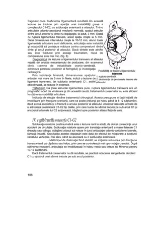 fragment osos. Ineficienta Hgamentară rezultată din această
leziune se traduce prin apariţia unei instabilităţi grave a
complexului C1-C2, cu subluxaţia anterioară a atiasului. Tntr-o
articulaţie atlanto-axoidiană mediană normală, spaţiul articular
dintre arcul anterior şi dinte nu depăşeşte, la adult, 3 mm. Odată
cu ruptura ligamentului trasvers, acest spaţiu creşte ia 5 mm.
Dacă dimensiunea intervalului creşte la 10-12 mm, atunci toate
ligamentele articulare sunt deficiente, articulaţia este instabilă
şi incapabilă să protejeze măduva contra compresiunii dintre
dinte şi arcul posterior al atiasului. Dacă dintele este atrofie
sau este fracturat prin aceiaşi traumatism, riscul de
compresiune este mai mic. (fig. 8)
Diagnosticul de leziune a ligamentului transvers al atlasului
rezultă din analiza mecanismului de producere, din examenul
clinic (semne de instabilitate cranio-cerebrală,
echimoza peretelui posterior al faringeluî) şi investigaţia
radiologică.
Prin incidenţa laterală, dimensiunea spaţiului
articular mai mare de 5 mm în flexie, indică o leziune de
ligament transvers, iar subluxia anterioară C1, astfel
obiectivizată, se reduce în extensie.
Ţrştament. Ca ţoale leziunile ligamentare pure, ruptura ligamentului transvers are un
prognostic incert de vindecare şi din această cauză, tratamentul conservator nu este eficient
în obţinerea stabilităţii articulare.
Indicaţia de elecţie rămâne tratamentul chirurgical. Acesta presupune o fază iniţială de
imobilizare prin fracţiune craniană, care se poate prelungi pe halou până la 8-12 săptămâni,
dacă există asociată şi o fractură a arcului posterior al atlasului. Această fază este urmată de
o artrodeză posterioară C1-C2 tip Gallie, prin care bucla de sârmă trecută pe sub arcul C1 şi
ancorată la lamele lui C2 acţionează, trăgând spre posterior atlasul faţă de axis.
IV. c gtfbfranrffa roteterfa C1-G2
Subluxaţia rotatorie posttraumatică este o leziune rară la adulţi, de obicei consecinţa unui
accident de circulaţie. Subluxaţia rotatorie apare prin translaţia anterioară a masei laterale C1
dreapta sau stânga, obligând atiasul să roteze în jurul articulaţiei ailanto-axiodiene laterale,
rămasă intactă. Gravitatea acestei deplasări este dată de efectul de micşorare a secţiunii
canalului vertebral, mai ales, când se asociază cu o subluxatje anterioară.
odată îipul de dislocaţie fiind stabilit, se iniţiază reducerea prin tracţiune
transcraniană cu căpăstru sau halou, prin care se controlează mai uşor rotaţia craniului. După
obţinerea reducerii, articulaţia se imobilizează în halou-vestă sau orteza tip Minerva pentru
10-12 săptămâni.
Dacă tratamentul conservator nu dă rezultate, se practică reducerea sângerândă, derotind
C1 cu ajutorul unei sârme trecute pe sub arcul posterior.
186
Fig. 8
Posibilităţi de lezare a ligamentului
teiansvers
1. ruptura centrală
2. dezinsarţia de pe masele laterale ale
atlasului
 