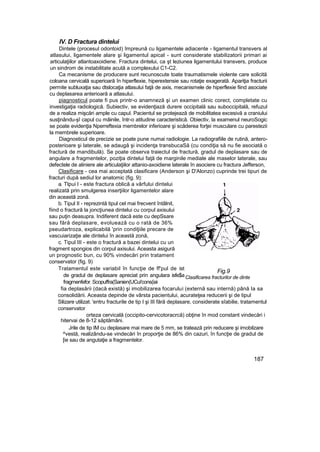 IV. D Fractura dintelui
Dintele (procesul odontoid) împreună cu ligamentele adiacente - ligamentul transvers al
atlasului, ligamentele alare şi ligamentul apical - sunt considerate stabilizatorii primari ai
articulaţiilor atlantoaxoidiene. Fractura dintelui, ca şt leziunea ligamentului transvers, produce
un sindrom de instabilitate acută a complexului C1-C2.
Ca mecanisme de producere sunt recunoscute toate traumatismele violente care solicită
coloana cervicală superioară în hiperflexie, hiperextensie sau rotaţie exagerată. Apariţia fracturii
permite subluxaţia sau dtslocaţia atlasului faţă de axis, mecanismele de hiperflexie fiind asociate
cu deplasarea anterioară a atlasului.
piagnosticul poate fi pus printr-o anamneză şi un examen clinic corect, completate cu
investigaţia radiologică. Subiectiv, se evidenţiază durere occipitală sau suboccipitală, refuzul
de a realiza mişcări ample cu capul. Pacientul se protejează de mobilitatea excesivă a craniului
susţinându-şî capul cu mâinile, într-o atitudine caracteristică. Obiectiv, la examenul neuroSogic
se poate evidenţia Nperreftexia membrelor inferioare şi scăderea forţei musculare cu parestezii
la membrele superioare.
Diagnosticul de precizie se poate pune numai radiologie. La radiografiile de rutină, antero-
posterioare şi laterale, se adaugă şi incidenţa transbucaSă (cu condiţia să nu fie asociată o
fractură de mandibulă). Se poate observa traiectul de fractură, gradul de deplasare sau de
angulare a fragmentelor, poziţia dintelui faţă de marginile mediale ale maselor laterale, sau
defectele de aliniere ale articulaţiilor attanio-axoidiene laterale în asociere cu fractura Jefferson,
Clasificare - cea mai acceptată clasificare (Anderson şi D'Alonzo) cuprinde trei tipuri de
fracturi după sediul lor anatomic (fig. 9):
a. Tlpui l - este fractura oblică a vârfului dintelui
realizată prin smulgerea inserţiilor ligamentelor alare
din această zonă.
b. Tipul II - reprezintă tipul cel mai frecvent întâlnit,
fiind o fractură la joncţiunea dintelui cu corpul axisului
sau puţin deasupra. Indiferent dacă este cu depSsare
sau fără deplasare, evoluează cu o rată de 36%
pseudartroza, explicabilă 'prin condiţiile precare de
vascuiarizaţie ale dintelui în această zonă,
c. Tipul III - este o fractură a bazei dintelui cu un
fragment spongios din corpul axisului. Aceasta asigură
un prognostic bun, cu 90% vindecări prin tratament
conservator (fig. 9)
Tratamentul este variabil în funcţie de ff'pul de ist
de gradul de deplasare apreciat prin angulara isfe$a
fragmenfefor. Scopuffra(Sanien(UCui'cons(iai
fia deplasării (dacă există) şi imobilizarea focarului (externă sau internă) până Ia sa
consolidării. Aceasta depinde de vârsta pacientului, acurateţea reducerii şi de tipul
Silizare utilizat. 'entru fracturile de tip I şi III fără deplasare, considerate sîabilie, tratamentul
conservator
orteza cervicală (occipito-cervicotoracrcă) obţine în mod constant vindecări i
hitervai de 8-12 săptămâni.
Jrile de tip IM cu deplasare mai mare de 5 mm, se tratează prin reducere şi imobilzare
^vestă, realizându-se vindecări în proporţie de 86% din cazuri, în funcţie de gradul de
[ie sau de angutaţie a fragmentelor.
187
Fig.9
Clasificarea fracturilor de dinte
 