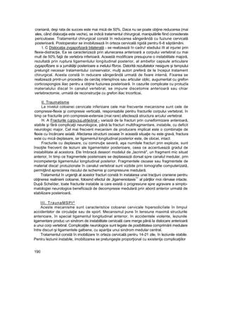 craniană, deşi rata de succes este mai mică de 50%, Daca nu se poate obţine reducerea (mai
ales, când dislocaţia este veche), se indică tratamentul chirurgical, manipulările fiind considerate
periculoase. Tratamentul chirurgical constă în reducerea sângerândă cu fuziune cervicală
posterioarâ. Postoperator se imobilizează în orteza cervicală rigidă pentru 6-8 săptămâni.
î. C Dislocaţia zvgapofizară bilaterală - se realizează în cadru! stadiului III al injuriei prin
flexie-distracţie, Ea se caracterizază prin alunecarea anterioară a corpului vertebral cu mai
mult de 50% faţă de vertebra inferioară. Această modificare presupune o instabilitate majoră,
rezultată prin ruptura ligamentului longitudinal posterior, al ambefor capsule articulare
zygapoflzare si a jumătăţii posterioare a inelului fîbros. Datorită rezultatelor nesigure şi tsmpiului
prelungit necesar tratamentului conservator, mulţi autori preferă de la început tratament
chirurgical. Acesta constă în reducere sângerândă urmată de fixare internă. Fixarea se
realizează printr-un procedeu de cerclaj interspînos sau articular oblic, augumentat cu grefon
corticospongios iliac pentru a obţine fuziunea posterioară. în cazurile complicate cu protuzîa
materialului discal în canalul vertebral, se impune discetomie anterioară sau chiar
vertebrectomie, urmată de reconstrucţie cu grefon iliac tricorttcai,
II. Traumatisme
La nivelul coloanei cervicale inferioare cele mai frecvente mecanisme sunt cele de
compresie-flexie şi compresie verticală, responsabile pentru fracturile corpului vertebral, în
timp ce fracturile prin compresie-extensie (mai rare) afectează structura arcului vertebral.
H. A Fracturile cigrpu)ujiiiytr|eibral - variază de la fracturi prin cuneiformizare anterioară,
stabile şi fără complicaţii neurologice, până la fracturi multifragmentare, instabile, cu deficit
neurologic major. Cel mai frecvent mecanism de producere implicat este o combinaţie de
flexie cu încărcare axială. Afectarea structurii osoase în această situaţie nu este gravă, fractura
este cu mică deplasare, iar ligamentul longitudinal posterior este, de obicei, intact.
Fracturile cu deplasare, cu cominuţie severă, aşa numitele fracturi prin explozie, sunt
însoţite frecvent de leziuni ale ligamentelor posterioare, ceea ce accentuează gradul de
instabilitate al acestora. Ele îmbracă deseori modelul de „lacrimă", un fragment mic situat
anterior, în timp ce fragmentele posterioare se deplasează dorsal spre canalul medular, prin
incompetenţa ligamentului longitudinal posterior. Fragmentele osoase sau fragmentele de
material disca! protuzionate în canalul vertebral sunt vizibile prin tomografie computerizată,
permiţând aprecierea riscului de ischemie şi compresiune medulară.
Tratamentul în urgenţă al acestor fracturi constă în instalarea unei tracţiuni craniene pentru
obţinerea realinierii coloanei, folosind efectul de „ligameniotaxie
11
al părţilor moi rămase intacte.
După Scheîder, toate fracturile instabile ia care există o progresiune spre agravare a simpto-
matologiei neurologice beneficiază de decompresie medulară prin abord anterior urmată de
stabilizare posterioară,
III. TraunaMSPt^
Aceste mecanisme sunt caracteristice coloanei cervicale hipersoliciîate în timpul
accidentelor de circulaţie sau de sport. Mecanismul pune în tensiune maximă structurile
anterioare, în special ligamentul longitudinal anterior, în accidentele violente, leziunile
iigamentare produc un sindrom de instabilitate cervicală care merge până Ia dislocare anterioară
a unui corp vertebral. Complicaţiile neurologice sunt legate de posibilitatea comprimării medulare
între discuri şi ligamentele galbene, cu apariţia unui sindrom medular central.
Tratamentul constă în imobilizare în orteza cervicală pentru 14-21 zile, în leziunile stabile.
Pentru leziunii instabile, imobilizarea se prelungeşte proporţional cu existenţa complicaţiilor
190
 