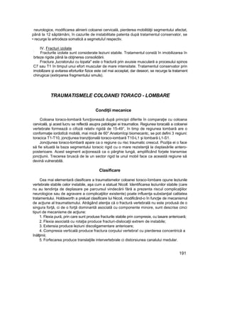 neurologice, modificarea alinierii coloanei cervicală, pierderea mobilităţii segmentului afectat,
până Ia 12 săptămâni, în cazurile de instabilitate patenta după tratamentul conservator, se
• recurge la artrodeza somatică a segmetuîuî respectiv.
IV. Fracturi izolate
:
Fracturile izolate sunt considerate leziuni stabile. Tratamentul constă în imobilizarea în
brteze rigide până la obţinerea consolidării.
Fractura „lucratorului cu lopata" este o fractură prin avuisie musculară a procesului spinos
C7 sau T1 în timpul unui efort muscular de mare intensitate. Tratamentul conservator prin
imobilizare şi evitarea eforturilor fizice este cel mai acceptat, dar deseori, se recurge la tratament
chirugicai (extirparea fragmentului smuls).
TRAUMATISMELE COLOANEI TORACO - LOMBARE
Condiţii mecanice
Coloana toraco-lombară funcţionează după principii diferite în comparaţie cu coloana
cervicală, şi acest lucru se reflectă asupra patologiei ei traumatice. Regiunea toracală a coloanei
vertebrale formează o cifoză relativ rigidă de 15-49°, în timp de regiunea lombară are o
conformaţie iordotîcă mobilă, mai mică de 60°.Anatomîcşi biomecantc, se pot defini 3 regiuni:
toracica T1-T10, joncţiunea tranziţională toraco-iombară T10-L1 şi lombară L1-S1.
Joncţiunea toraco-lombară apare ca o regiune cu risc traumatic crescut. Poziţia ei o face
să fie situată la baza segmentului toracic rigid cu o mare rezistenţă la deplasările antero-
posterioare. Acest segment acţionează ca o pârghie lungă, amplificând forjele transmise
joncţiunii. Trecerea bruscă de la un sector rigid la unul mobil face ca această regiune să
devină vulnerabilă.
Clasificare
Cea mai elementară clasificare a traumatismelor coloanei toraco-îombare opune leziunile
vertebrale stabile celor instabile, aşa cum a statuat Nicoll. Identificarea leziunilor stabile (care
nu au tendinţa de deplasare pe parcursul vindecării fără a prezenta riscul complicaţiilor
neurologice sau de agravare a complicaţiilor existente) poate influenţa substanţial calitatea
tratamentului. Holdsworth a preluat clasificare lui Nicoil, modificând-o în funcţie de mecanismul
de acţiune al traumatismului. Atrăgând atenţia că o fractură vertebrală nu este produsă de o
singura forţă, ci de o forţă dominantă asociată cu componente minore, sunt descrise cinci
tipuri de mecanisme de acţiune:
1. Flexia pură, prin care sunt produse fracturile stabile prin compresie, cu tasare anterioară;
2. Flexia asociată cu rotaţia produce fracturi-dislocaţii extrem de instabile;
3. Extensia produce leziuni discoligamentare anterioare;
4. Compresia verticală produce fractura corpului vertebra! cu pierderea concentrică a
înălţimii;
5. Forfecarea produce translaţiile intervertebrale ci distorsiunea canalului medular.
191
 