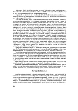 Mai recent, Danis, Mc Afee au aplicat conceptul celor trei coloane funcţionale pentru
traumatismele coloanei toraco-lombare, definind instabilitatea ca o caracteristică a leziunilor
în care sunt distruse cel puţin două dintre cele trei coloane.
în practică, se consideră că o pierdere de 50% din înălţimea corpului vertebral sau o
anguîaţie a joncţiunii toraco-lombare mai mare de 15-20" duce la destabilizarea segmentului
sub acţiunea greutăţii corpului.
Evaluarea instabilităţii clinice a coloanei toraco-lombare rezultă din sinteza examenului
clinic (mai ales neurologic} şi a investigaţiilor imagistice, O anamneză minimă a tipului de
accident în care a fost implicată victima, poate fi extrem de utilă, iar, dacă pacientul este
inconştient, la aceasta pot contribui membrii familiei sau martorii accidentului. Observarea
mişcărilor spontane ale membrelor la un pacient inconştient sau observarea mişcărilor
respiratorii pot constitui indicatori ai funcţiei medulare. Inspecţia pacientului în decubit lateral
cu coloana cervicală imobilizată poate evidenţia pe peretele posterior zone de echimoze,
edem, abraziuni, denivelări în treapta pe linia proceselor spinoase sau mărirea spaţiului
intrespinos. Orice asociaţie cu o leziune toraco-abdominafă (marca centurii de siguranţă)
întăreşte suspiciunea unui traumatism toraco-lombar. Pacientul conştient poate da indicaţii
despre sediul şi caracterul durerii. Examenul motricitatii, incluzând scala de evaluare a forţei
musculare, contribuie Ia localizarea nivelului lezional. Examenul sensibilităţii pe dermatomere,
al sensibilităţii exteroceptive, termoalgezice şi proprioceptive rămâne important atât pentru
locaiizarea leziunii neurologice, cât şi pentru monitorizarea evoluţiei acesteia. Examenul funcţiei
reflexe şi prezenţa reflexelor patologice indică existenţa sau absenţa unui sindrom de neuron
motor central sau periferic, cele mai importante reflexe care ar trebui controlate sunt: reflexul
cremasteric (T12-L1), reflexul anal (S2-S4), reflexul buibo-cavernos (S3-S4), iar, dintre cele
patologice, reflexul Babinskt şi Oppenheimer,
Investigaţia radiotogîcă trebuie să plece de la radiografiile clasice antero-posterioare şi
laterale. Pentru coloana toracaîă sunt de mare importanţă modificările părţilor moi la nivelul
mediastinului. Ele pot sugera o leziune a vaselor mari asociată unei fracturi-dislocaţie,
Tomografia computerizată explorează rnai bine arcurile vertebrale, articulaţiile zygapofizare
şi canalul vertebral. Indicaţia pentru investigaţia CT este reprezentată de: leziunile coloanei
posterioare, suspiciunea de distorsiune a canalului medular şi deficit neurologic fără leziuni
osoase decelabile pe radiografia standard. Tomografiile plane aduc informaţii suplimentare,
ca în explorarea articulaţiilor costovertebraSe şi costotransversale cu rol în stabilitatea anterioară
a coloanei toracale.
Deşi este utilizată rar în traumatisme, mielografia poate fi indicată în explorarea unei
leziuni incomplete de măduvă produsă prin protruzie discală sau hematom.
Rezonanţa magnetică reprezintă singura investigare noninvazivă care explorează măduva
spinării, permiţând vizualizarea edemului, hernatomului sau chisteîor intramedulare. Ea face
posibilă realizarea unui prognostic realist faţă de recuperarea leziunilor medulare.
Principii de tratament
Codificarea tratamentului în traumatismele coloanei toraco-lombare este dependentă de
asocierea cu complicaţia neurologică (există deficit neurologic?, este complet sau incomplet?)
şi de gradul de stabilitate spinală (leziunea este stabilă sau instabilă?). Scopul tratamentului
vizează obţinerea recuperării neurologice maxime în condiţii de stabilitate spinală. Se poate
afirma că traumatismele asociate cu o leziune neurologică incompletă impun protecţia contra
oricărui conflict vertebromedular şi o stabilizare în scopul prevenirii unui nou conflict prrntr-o
194
 