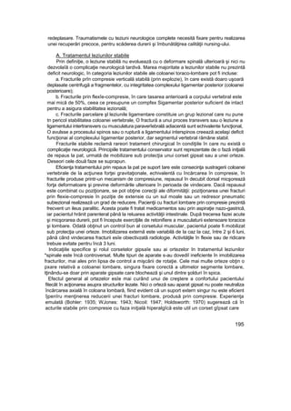 redeplasare. Traumatismele cu teziuni neurologice complete necesită fixare pentru realizarea
unei recuperări precoce, pentru scăderea durerii şi îmbunătăţirea calităţii nursing-ului.
A. Tratamentul leziunilor stabile
Prin definiţie, o leziune stabilă nu evoluează cu o deformare spinală ulterioară şi nici nu
dezvolaîă o complicaţie neurologică tardivă. Marea majoritate a leziunilor stabile nu prezintă
deficit neurologic, în categoria leziunilor stabile ale coloanei toraco-lombare pot fi incluse:
a. Fracturile prîn compresie verticală stabilă (prin explozie), în care există doaro uşoară
deplasate centrifugă a fragmentelor, cu integritatea complexului Iigamentar posterior (coloanei
posterioare);
b. Fracturile prin flexîe-compresie, în care tasarea anterioară a corpului vertebral este
mai mică de 50%, ceea ce presupune un compfex Sigamentar posterior suficient de intact
pentru a asigura stabilitatea iezională;
c. Fracturile parcelare şl leziunile ligamentare constituie un grup lezional care nu pune
tn pericol stabilitatea coloanei vertebrale, O fractură a unui proces transvers sau o leziune a
ligamentului intertransvers cu musculatura paraverîebrală adiacentă sunt echivalente funcţional,
O avulsse a procesului spinos sau o ruptură a ligamentului interspinos creează acelaşi deficit
funcţionai al complexului Iigamentar posterior, dar segmentul vertebral rămâne stabil.
Fracturile stabile reclamă rareori tratament chirurgical în condiţiile în care nu există o
complicaţie neurologică. Principiile tratamentului conservator sunt reprezentate de o fază iniţială
de repaus la pat, urmată de mobilizare sub protecţia unui corset gipsat sau a unei orteze.
Deseori cele două faze se suprapun.
Eficienţa tratamentului prin repaus la pat pe suport tare este consecinţa sustragerii coloanei
vertebrale de Ia acţiunea forţei gravitaţionale, echivalentă cu încărcarea în compresie, în
fracturile produse printr-un mecanism de compresiune, repausul în decubit dorsal micşorează
forţa deformatoare şi previne deformările ulterioare în perioada de vindecare. Dacă repausul
este combinat cu poziţionare, se pot obţine corecţii ale diformităţii: poziţionarea unei fracturi
prin flexie-compresie în poziţie de extensie cu un sul moale sau un redresor pneumatic
subiezional realizează un grad de reducere. Pacienţii cu fracturi lombare prin compresie prezintă
frecvent un ileus paralitic. Acesta poate fi tratat medicamentos sau prin aspiraţie nazo-gastrică,
iar pacientul hrănit parenteral până la reluarea activităţii intestinale. După trecerea fazei acute
şi micşorarea durerii, pot fi începute exerciţiile de retonifiere a musculaturii extensoare toracice
şi lombare. Odată obţinut un control bun al corsetului muscular, pacientul poate fi mobilizat
sub protecţia unei orteze. Imobilizarea externă este variabilă de Ia caz Ia caz, între 2 şi 6 luni,
până când vindecarea fracturii esîe obiectivzatâ radiologie. Activităţile în flexie sau de ridicare
trebuie evitate pentru încă 3 luni.
Indicaţiile specifice şi rolul corsetelor gipsaîe sau ai ortezelor In tratamentul leziunilor
*spinale este încă controversat. Multe tipuri de aparate s-au dovediî ineficiente în imobilizarea
fracturilor, mai ales prin lipsa de control a mişcării de rotaţie. Cele mai multe orteze obţin o
pxare relativă a coloanei lombare, singura fixare corectă a ultimelor segmente lombare,
tţinându-se doar prin aparate gipsate care blochează şi unul dintre şolduri în spica.
Efectul general al ortezelor esîe mai curând unui de creştere a confortului pacientului
fitecât în acţionarea asupra structurilor lezate. Nici o orteză sau aparat gipsat nu poate neutraliza
încărcarea axială în coloana lombară, fiind evident că un suport extern singur nu este eficient
îjpenîru menţinerea reducerii unei fracturi lombare, produsă prin compresie. Experienţa
emulată (Bohler: 1935; WJones: 1943; Nicoil: 1947; Holdsworth: 1970) sugerează că în
acturile stabile prin compresie cu faza iniţială hiperalgîcă este util un corset gîpsat care
195
 