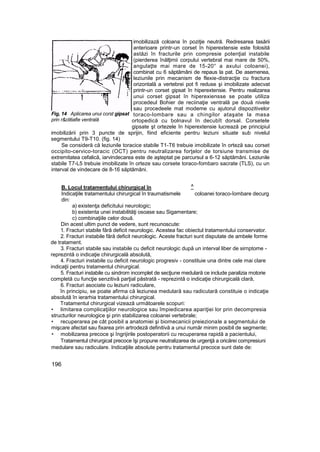 imobilizază coloana în poziţie neutră. Redresarea tasării
anterioare printr-un corset în hiperextensie este folosită
astăzi în fracturile prin compresie potenţial instabile
(pierderea înălţimii corpului vertebral mai mare de 50%,
angulaţte mai mare de 15-20° a axului coloanei),
combinat cu 6 săptămâni de repaus la pat. De asemenea,
leziunile prin mecanism de flexie-distracţie cu fractura
orizontală a vertebrei pot fi reduse şi imobilizate adecvat
printr-un corset gipsat în hiperextensie. Pentru realizarea
unui corset gipsat în hiperexiensse se poate utiliza
procedeul Bohier de reciinaţie ventrală pe două nivele
sau procedeele mat modeme cu ajutorul dispozitivelor
toraco-lombare sau a chingilor ataşate la masa
ortopedică cu bolnavul în decubît dorsal. Corsetele
gipsate şt ortezele în hiperextensie lucrează pe principiul
imobilizării prin 3 puncte de sprijin, fiind eficiente pentru leziuni situate sub nivelul
segmentului T9-T10. (fig. 14)
Se consideră că leziunile toracice stabile T1-T6 trebuie imobilizate în orteză sau corset
occipito-cervico-toracic (OCT) pentru neutralizarea forţelor de torsiune transmise de
extremitatea cefalică, iarvindecarea este de aşteptat pe parcursul a 6-12 săptămâni. Leziunile
stabile T7-L5 trebuie imobilizate în orteze sau corsete toraco-fombaro sacrate (TLS), cu un
interval de vindecare de 8-16 săptămâni.
B. Locul tratamentului chirurgical în
Indicaţiile tratamentului chirurgical în traumatismele coloanei toraco-îombare decurg
din:
a) existenţa deficitului neurologic;
b) existenta unei instabilităţi osoase sau Sigamentare;
c) combinaţiile celor două.
Din acest ultim punct de vedere, sunt recunoscute:
1. Fracturi stabile fără deficit neurologic. Acestea fac obiectul tratamentului conservator.
2. Fracturi instabile fără deficit neurologic. Aceste fracturi sunt disputate de ambele forme
de tratament.
3. Fracturi stabile sau instabile cu deficit neurologic după un interval liber de sirnptome -
reprezintă o indicaţie chirurgicală absolută,
4. Fracturi instabile cu deficit neurologic progresiv - constituie una dintre cele mai clare
indicaţii pentru tratamentul chirurgical.
5. Fracturi instabile cu sindrom incomplet de secţiune medulară ce include paralizia motorie
completă cu funcţie senzitivă parţial păstrată - reprezintă o indicaţie chirurgicală clară,
6. Fracturi asociate cu leziuni radiculare,
în principiu, se poate afirma că leziunea medulară sau radicutară constituie o indicaţie
absolută în ierarhia tratamentului chirurgical.
Tratamentul chirurgical vizează următoarele scopuri:
• limitarea complicaţiilor neurologice sau împiedicarea apariţiei lor prin decompresia
structurilor neurologice şi prin stabilizarea coloanei vertebrale;
• recuperarea pe cât posibil a anatomiei şi biomecanicii preiezionale a segmentului de
mişcare afectat sau fixarea prin artrodeză definitivă a unui număr minim posibil de segmente;
• mobilizarea precoce şi îngrijirile postoperatorii cu recuperarea rapidă a pacientului,
Tratamentul chirurgical precoce îşi propune neutralizarea de urgenţă a oricărei compresiuni
medulare sau radiculare. Indicaţiile absolute pentru tratamentul precoce sunt date de:
196
Fig, 14 Aplicarea unui corst gipsat
prin r&clitiafie ventrală
^
 
