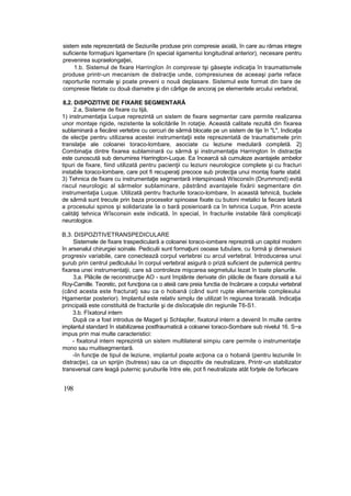 sistem este reprezentată de Seziunîle produse prin compresie axială, în care au rămas integre
suficiente formaţiuni ligamentare (în special iigamentui longitudinal anterior), necesare pentru
prevenirea supraelongaţiei,
1.b. Sistemul de fixare Harringîon în compresie tşi găseşte indicaţia în traumatismele
produse printr-un mecanism de distracţie unde, compresiunea de aceeaşi parte reface
raporturile normale şi poate preveni o nouă deplasare. Sistemul este format din bare de
compresie filetate cu două diametre şi din cârlige de ancoraj pe elementele arcului vertebral,
8,2. DiSPOZITlVE DE FIXARE SEGMENTARĂ
2.a, Sisteme de fixare cu tijă,
1) instrumentaţia Luque reprezintă un sistem de fixare segmentar care permite realizarea
unor montaje rigide, rezistente la solicitările în rotaţie. Această calitate rezultă din fixarea
sublaminară a fiecărei vertebre cu cercuri de sârmă blocate pe un sistem de tije în "L", Indicaţia
de elecţie pentru utilizarea acestei instrumentaţii este reprezentată de traumatismele prin
translaţie ale coloanei toraco-lombare, asociate cu leziune medulară completă. 2}
Combinaţia dintre fixarea sublaminară cu sârmă şi instrumentaţia Harrington în distracţie
este cunoscută sub denumirea Harrington-Luque. Ea încearcă să cumuleze avantajele ambelor
tipuri de fixare, fiind utilizată pentru pacienţii cu leziuni neurologice complete şi cu fracturi
instabile toraco-lombare, care pot fi recuperaţi precoce sub protecţia unui montaj foarte stabil.
3) Tehnica de fixare cu instrumentaţie segmentară interspinoasâ Wisconsîn (Drummond) evită
riscul neurologic al sârmelor sublaminare, păstrând avantajele fixării segmentare din
instrumentaţia Luque. Utilizată pentru fracturile toraco-lombare, în această tehnică, buclele
de sârmă sunt trecute prin baza proceselor spinoase fixate cu butoni metalici la fiecare latură
a procesului spinos şi solidarizate Ia o bară posierioară ca în tehnica Luque, Prin aceste
calităţi tehnica Wîsconsin este indicată, în special, în fracturile instabile fără complicaţii
neurologice.
B,3. DISPOZITIVETRANSPEDICULARE
Sistemele de fixare traspediculară a coloanei toraco-iombare reprezintă un capitol modern
în arsenalul chirurgiei soinale. Pediculii sunt formaţiuni osoase tubuîare, cu formă şi dimensiuni
progresiv variabile, care conectează corpul vertebrei cu arcul vertebral. Introducerea unui
şurub prin centrul pedlculului în corpul vertebral asigură o priză suficient de puternică pentru
fixarea unei instrumentaţii, care să controleze mişcarea segmetului lezat în toate planurile.
3,a. Plăcile de reconstrucţie AO - sunt împlânte derivate din plăcile de fixare dorsală a lui
Roy-Camille. Teoretic, pot funcţiona ca o ateiă care preia functia de încărcare a corpului vertebral
(când acesta este fracturat} sau ca o hobană (când sunt rupte elementele complexului
Hgamentar posterior). Implantul este relativ simplu de utilizat în regiunea toracală. Indicaţia
principală este constituită de fracturile şi de disîocaţisle din regiunile T6-S1.
3.b. Fîxatorul intern
După ce a fost introdus de Magerl şi Schlapfer, fixatorul intern a devenit în multe centre
implantul standard în stabilizarea postfraumatică a coloanei toraco-Sombare sub nivelul 16. S~a
impus prin mai multe caracteristici:
- fixatorul intern reprezintă un sistem multilateral simpiu care permite o instrumentaţie
mono sau rnuitisegmentară.
-în funcţie de tipul de leziune, implantul poate acţiona ca o hobană (pentru leziunile în
distracţie), ca un sprijin (butress) sau ca un dispozitiv de neutralizare, Printr-un stabilizator
transversal care leagă puternic şuruburile între ele, pot fi neutralizate atât forţele de forfecare
198
 