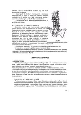 laterale, cât si instabilităţile rotatorii faţă de axul
longitudinal al coloanei
~ toate tipurile de fsxatoare interne permit o stabilizare
iranspediculară cu unghi ttx a reducerii obţinute. Diferitele
deplasări pot fi reduse uşor, fără instrumentar auxiliar,
acţionând direct asupra şuruburilor Schanz introduse.
Ca dezavantaje se pot remarca volumul relativ mare şi
prejuî de cost ridicat.
B.4. DISPOZITIVE DE FIXARE COMBINATE
Sistemele moderne de instrumentaţie segmentară
permit utilizarea unor montaje extrem de stabile, care pot
realiza efectiv controlul solicitărilor mecanice ale unui focar de
fractură în toate planurile. Din categoria sistemelor
segmentare au devenit mat populare instrumentaţia Cotrel-
Dubousset (folosită inijial pentru corecţia scoliozelor),
sistemul Texas Scottish Rite Hospital (TSRH), Isola-
Rogozinski etc. Ele au fost încadrate în categoria
sistemelor combinate, datorită posibilităţilor extrem de
variate de a lua priză pe scheletul axial prin intermediul
cârligelor sau şuruburilor îranspediculare, Avantajele unui
asemenea sistem sunt evidente:
1. posibilitatea dea realiza concomitent compresie şi distracţie pe aceiaşi tijă;
2. respectarea conturului sagital al coloanei toraco-lombare;
3. posibilitatea de a forma o construcţie rigidă prin cuplaj transversal al tijelor, prin plasarea
strategică a cârligelor care iau inserţii multiple pe elementele arcului vertebral, distribuind mai
uniform forjele de corecţie, (flg. 15)
II. PROCEDEE VENTRALE
A.DECOMPRESIA
Tehnica anterioară permite accesul direct la fragmentele care produc compresia sacului
durai. Chiar şi în leziunile vechi este posibilă o decompresie de calitate, sub controlul vizual,
.Jşrin extirparea fragmentelor deplasate sau a căluşului compresiv.
Fracturile, prin explozie cu deformări în cifoză, constrtuie o indicaţie de elecţie pentru
^compresia anterioară. Acest abord asigură evitarea leziunilor iatrogene ale sacului durai ;i
şu apariţia complica|iilor neurologice tardive care însoţesc procedeele posterioare cu
peeornpresie incompletă, Abordul anterior permite îndepărtarea completă a fragmentelor
scale, stabilizarea coloanei anterioare prin implantarea unui grefon osos şt prevenirea pierderii ei
în această zonă.
.DISPOZITIVE DE FIXARE ANTERIOARĂ
Pentru stabilizarea zonei de spondiloză se pot utiliza o serie de dispozitive de fixare derivate
instrumentaţiile anterioare folosite în patologia non-traumatică a coloanei vertebrale. Acestea
ud instrumentaţia Dwyer, instrumentaţia Zielke, instrumentaţia Kustuik-Harringlon, dispo-
vul Kaneda, plăcile cu şuruburi etc. Pentru patologia traumatică, utilizarea lor este încă sub
199
Fig. 1$
Instrumentaţie segmentată Cotrel-
Dubosset
 