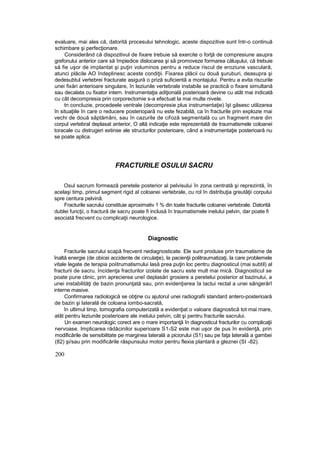 evaluare, mai ales că, datorită procesului tehnologic, aceste dispozitive sunt într-o continuă
schimbare şi perfecţionare.
Considerând că dispozitivul de fixare trebuie să exercite o forţă de compresiune asupra
grefonului anterior care să împiedice dislocarea şi să promoveze formarea căluşului, că trebuie
să fie uşor de implantat şi puţin voluminos pentru a reduce riscul de eroziune vasculară,
atunci plăcile AO îndeplinesc aceste condiţii. Fixarea plăcii cu două şuruburi, deasupra şi
dedesubtul vertebrei fracturate asigură o priză suficientă a montajului. Pentru a evita riscurile
unei fixări anterioare singulare, în leziunile vertebrale instabile se practică o fixare simultană
sau decalata cu fixator intern. Instrumentaţia adiţională posterioară devine cu atât mai indicată
cu cât decompresia prin corporectomie s-a efectuat la mai multe nivele.
tn concluzie, procedeele ventrale (decompresie plus instrumentaţie) îşt găsesc utilizarea
în situaţiile în care o reducere posteriopară nu este fezabilă, ca în fracturile prin explozie mai
vechi de două săptămâni, sau în cazurile de cifoză segmentală cu un fragment mare din
corpul vertebral deplasat anterior, O altă indicaţie este reprezentată de traumatismele coloanei
toracale cu distrugeri extinse ale structurilor posterioare, când a instrumentaţie posterioară nu
se poate aplica.
FRACTURILE OSULUI SACRU
Osul sacrum formează peretele posterior al pelvisului în zona centrată şi reprezintă, în
acelaşi timp, primul segment rigid al coloanei vertebrale, cu rol în distribuţia greutăţii corpului
spre centura pelvinâ.
Fracturile sacrului constituie aproximativ 1 % din toate fracturile coloanei vertebrale. Datorită
dublei funcţii, o fractură de sacru poate fi inclusă în traumatismele inelului pelvin, dar poate fi
asociată frecvent cu complicaţii neurologice.
Diagnostic
Fracturile sacrului scapă frecvent nediagnosticate. Ele sunt produse prin traumatisme de
înaltă energie (de obicei accidente de circulaţie), la pacienţii politraumatizaţi, la care problemele
vitale legate de terapia poiitrumatismului lasă prea puţin loc pentru diagnosticul (mai subtil) al
fracturii de sacru. Incidenţa fracturilor izolate de sacru este mult mai mică. Diagnosticul se
poate pune clinic, prin aprecierea uneî deplasări grosiere a peretelui posterior al bazinului, a
unei instabilităţi de bazin pronunţată sau, prin evidenţierea îa tactui rectal a unei sângerărî
interne masive.
Confirmarea radiologică se obţine cu ajutorul unei radiografii standard antero-posterioară
de bazin şi laterală de coloana iombo-sacrată,
în ultimul timp, tomografia computerizată a evidenţiat o valoare diagnostică tot mai mare,
atât pentru leziunile posterioare ale inelului pelvin, cât şi pentru fracturile sacrului.
Un examen neurologic corect are o mare importanţă în diagnosticul fracturilor cu complicaţii
nervoase. Implicarea rădăcinilor superioare S1-S2 este mai uşor de pus în evidenţă, prin
modificările de sensibilitate pe marginea laterală a piciorului (S1) sau pe faţa laterală a gambei
(82) şi/sau prin modificările răspunsului motor pentru flexia plantară a gleznei (SI -82).
200
 