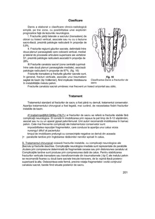 Clasificare
Danis a elaborat o clasificare clinico-radiologică
simplă, pe trei zone, cu posibilitatea unei explorări
prognostice faţă de leziunile neurologice.
!. Fracturile părţii laterale a sacrului (transalare) de
obicei cu traiect vertical, asociate sau nu cu o leziune
sacro-iliacă, prezintă patologie radiculară în proporţie de
5,9%,
II. Fracturile regiunii găurilor sacrate, delimitată între
doua planuri parasagitale care coboară vertical, medial
şi lateral de procesele articulare superioare aie vertebrei
S1, prezintă patologie radiculară asociată în proporţie de
28%.
III.Fracturile canalului sacraî (zona centrală cuprinsă
între cele două planuri parasagitale mediale), asociază
patologie radiculară în proporţie de 87%. (fig. 16)
Fracturile transalare şi fracturile găurilor sacrate sunt,
în general, fracturi verticale, asociate unui traumatism
sagital de bazin (tip Voillemier), fiind implicate întotdeauna
în instabilităţile inelului pelvin.
Fig. 16
Clasificarea Danis a fracturilor de
sacru
Fracturile canalului sacrat urmăresc mai frecvent un traiect orizontal sau oblic.
Tratament
Tratamentul standard al fracturilor de sacru a fost până nu demult, tratamentul conservator.
Apariţia tratamentului chirurgical a fost legată, mai curând, de necesitatea fixării fracturilor
instabile de bazin.
A^Jrajtia!rnjeiiţMlJt,Qtl!llig-n?ilU?-r ai fracturilor de sacru se referă ia fracturile stabile fără
complicaţii neurologice. El constă în imobilizarea prin repaus la pat timp de 8-12 săptămâni,
asociat sau nu cu un aparat gipsat pelvi-femural. Unii autori recomandă imobilizarea în hamac
pelvin. Cele mai frecvente complicaţii ale tratamentului conservator sunt:
imposibilitatea repoziţiei fragmentelor, care conduce la apariţia unui calus vicios
nursingu! difici! al pacientului
timpul de imobilizare prelungit cu consecinţele negative ce derivă din aceasta
|+ paraliziile tardive prin înglobarea rădăcinilor nervilor spinali în calus,
S. Tratamentul chirurgical vizează fracturile instabile, cu complicaţii neurologice ale
|$acrului şi fracturile deschise. Complicaţiile neurologice imediate sunt reprezentate de paraliziile
Jiculare prin compresiune determinată de fragmentele osoase sau prin distorsiunea canalului al.
Complicaţiile tardive sunt produse prin compresiunea dată de calus. Pentru stabilizarea
fracturilor verticale transalare sau transforaminale din traumatismele ) tip C ale inelului pelvin
se recomandă fixarea cu două bare sacrate trecute transvers, de la »spină iliacă postero-
superioară la alta. Osteosinteza este fermă, previne rotaţia fragmentelor i evită conţinutul
canalului sacrat, barele fiind situate posterior de sacru.
201
 