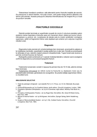 Osteosinteza îransiliacă constituie o altă alternativă pentru fracturile instabile ale sacrului.
Ea presupune un abord restrâns, mai puţin invaziv, care poate merge până la utilizarea unei
tehnici percutanate. Aceasta presupune utilizarea intensificatorului de imagine Rx şi o trusă
de şuruburi canulate.
FRACTURILE COCCISULUI
Datorită poziţiei terminale şi superficiale ocupată de coccis în structura peretelui pelvin
posterior.marea majoritate a fracturilor apar prin mecanism direct: cădere pe coccis,! jvitură
ofensatoare cu piciorul, etc. Localizarea de elecţie este la nivelul vertebrelor coccigiene
superioare, astfel că fragmentul inferior este deplasat spre anterior prin acţiunea muşchilor
ridicători anali,
Diagnostic
Diagnosticul este precizat prin simptomatologia tipic dureroasă, accentuată la palpare şi
la mobilizarea membrelor, exacerbată în poziţia sezând pe un plan tare. Durerile se accentuează
la defecaţie şî tuse, datorită creşterii presiunii intraabdominale. Tuşeul rectal este dureros şi
permite controlul focarului de fractură.
Radiografia postero-anterioară şi în special incidenţa laterală a coloanei sacro-coceigiene
confirmă diagnosticul şi precizează topografia fracturii.
Tratament
Tratamentul conservator constă în repausul la pat tare timp de 10-14 zile, până la remisia
fazei dureroase.
Tratamentui chirurgical se referă numai la fracturile cu deplasare mare sau la
pseudartrozele dureroase, generatoare de coccigodinie. Se practică ablaţia segmentului inferior,
cu rezultate bune.
BIBLIOGRAFIE SELECTIVĂ
1. Tratat de patologie chintgicală - sub redacfla Prof. dr. E. Proca, voi. III, Ed. Medicală, Bucureşti,
1988.
2. OutiineofPrthopaedics-ed. by Crawford Adams, tenth edition, Churcill Livingstone, London, 1986,
3. Campbeti's Operative Orthopaedics - ed. by A.H.Crenshaw, eighi edition, Moshby-Year Book Inc.,
1987.
4. Principles of Orthopaedics Practics - ed. by Roger Dee, first editîon, Mc. Graw-Hi!I Book Comp.,
New York, 1995
5. Manual of internai fixation - ed. by M.AI!gower, third ediîion, Spinger Serlag, Berlin Heidell>erg,
1991.
6. Surgery of Musculosk&tetal System - ed. by C. Mc. Coilisler Evarts, first ediîion, Churchill
Livingstone, New York, 1983,
20?
 
