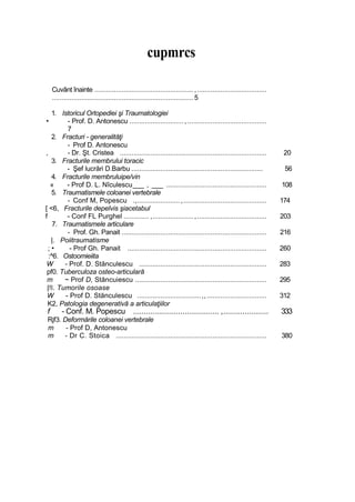 cupmrcs
Cuvânt înainte ................................................... ,....................................
......................................................................... 5
1. Istoricul Ortopediei şi Traumatologiei
• - Prof. D. Antonescu ............................,.........................................
7
2. Fracturi - generalităţi
- Prof D. Antonescu
, - Dr. Şt. Cristea ............................................................................ 20
3. Fracturile membrului toracic
- Şef lucrări D.Barbu .................................................................... 56
4. Fracturile membruluipe/vin
« - Prof D. L. Nîculescu___ , ___ .................................................... 108
5. Traumatismele coloanei vertebrale
- Conf M, Popescu .,...................... ,........................................... 174
[ <6, Fracturile depelvis şiacetabul
f - Conf FL Purghel ............. ,..................... ,.................................... 203
7. Traumatismele articulare
- Prof. Gh. Panait ........................................................................... 216
|. Poiitraumatisme
; • - Prof Gh. Panait ........................................................................ 260
:^6. Ostoomieiita
W - Prof. D. Stănculescu .................................................................. 283
pf0. Tuberculoza osteo-articulară
m ~ Prof D, Stăncuiescu .................................................................... 295
|!l. Tumorile osoase
W - Prof D. Stănculescu .................................,,............................... 312
K2, Patologia degenerativă a articulaţiilor
f - Conf. M. Popescu ........................................ ,..................... 333
Rjf3. Deformările coloanei vertebrale
m - Prof D, Antonescu
m - Dr C. Stoica .............................................................................. 380
 