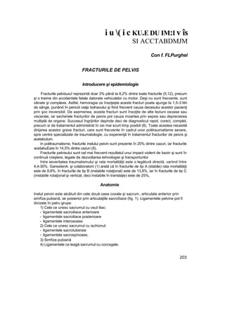i u ( i c KU.E DU IM:I v îs
SI ACCTABDMJM
Con f. FLPurghel
FRACTURILE DE PELVIS
Introducere şi epidemiologie
Fracturile pelvisuiuî reprezintă doar 3% până Ia 8,2% dintre toate fracturile (5,12), precum
şi o treime din accidentele fatale datorate vehiculelor cu motor. Deşi nu sunt frecvente, sunt
vânate şi complexe. Astfel, hemoragia ce însoţeşte aceste fracturi poate ajunge Ia 1,5-3 litri
de sânge, punând în pericol viaţa bolnavului şi fiind frecvent cauza decesului acestor pacienţi
prin şoc ireversibil. De asemenea, aceste fracturi sunt însoţite de alte leziuni osoase sau
viscerale, iar seche!ele fracturilor de peivis pot cauza moartea prin sepsis sau deprecierea
multiplă de organe. Succesul îngrijirilor depinde deci de diagnosticul rapid, corect, complet,
precum si de tratamentul administrat în cei mai scurt timp posibil (8). Toate acestea necesită
dirijarea acestor grave fracturi, care sunt frecvente în cadrul unor politraumatisme severe,
spre centre specializate de traumatologie, cu experienţă în tratamentul fracturilor de peivis şi
acetabutum.
In politraumatisme, fracturile inelului peivin sunt prezente în 20% dintre cazuri, iar fracturile
acetabuEare în 14,5% dintre cazuri (9),
Fracturile pelvisului sunt cel mai frecvent rezultatul unui impact violent de bazin şi sunt în
continuă creştere, legate de dezvoltarea tehnologiei şi transporturilor
între severitatea traumatismului şi rata mortalităţii este o legătură directă, variind între
4,4-30%. GanssIenA. şi colaboratorii (1) arată că în fracturile de tip A (stabile) rata mortalităţii
este de 8,8%, în fracturile de tip B (instabile rotaţional) este de 13,8%, iar în fracturile de tip C
(instabile rotaţional şi vertical, deci instabile în translaţie) este de 25%,
Anatomie
Inelul peivin este alcătuit din cele două oase coxale şi sacrum, articulate anterior prin
simfîza pubiană, iar posterior prin articulaţiile sacroiîiace (fig. 1). Ligamentele pelvine pot fi
divizate în patru grupe:
1) Cele ce unesc sacrumul cu osul iliac:
- ligamentele sacroiliace anterioare
- ligamentele sacroiliace posterioare
- ligamentele interosoase.
2) Cele ce unesc sacrumul cu ischionul:
- ligamentele sacrotuberaie
- ligamentele sacrospinoase,
3) Simfiza pubiană
4) Ligamentele ce leagă sacrumul cu coccsgele.
203
 