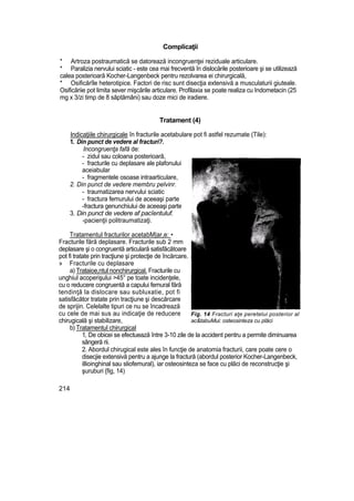 Complicaţii
* Artroza postraumatică se datorează incongruenţei reziduale articulare.
* Paralizia nervului sciatic - este cea mai frecventă în dislocările posterioare şi se utilizează
calea posterioară Kocher-Langenbeck pentru rezolvarea ei chirurgicală,
* Osificărîle heterotipice. Factori de risc sunt disecţia extensivă a musculaturii giuteale.
Osificăriie pot limita sever mişcările articulare. Profilaxia se poate realiza cu Indometacin (25
mg x 3/zi timp de 8 săptămâni) sau doze mici de iradiere.
Tratament (4)
Indicaţiile chirurgicale în fracturile acetabulare pot fi astfel rezumate (Tile):
1. Din punct de vedere al fracturi?.
Incongruenţa fafâ de:
- zidul sau coloana posterioară,
- fracturile cu deplasare ale plafonului
aceiabular
- fragmentele osoase intraarticulare,
2. Din punct de vedere membru pelvinr.
- traumatizarea nervului sciatic
- fractura femurului de aceeaşi parte
-fractura genunchiului de aceeaşi parte
3. Din punct de vedere af pacîentuluf.
-pacienţii politraumatizaţi.
Tratamentul fracturilor acetabM|ar,e: •
Fracturile fără deplasare. Fracturile sub 2 mm
deplasare şi o congruentă articulară satisfăcătoare
pot fi tratate prin tracţiune şi protecţie de încărcare.
» Fracturile cu deplasare
a) Trataioe,ntul nonchirurgical. Fracturile cu
unghiul acoperişului >45° pe toate incidenţele,
cu o reducere congruentă a capului femural fără
tendinţă la dislocare sau subluxatie, pot fi
satisfăcător tratate prin tracţiune şi descărcare
de sprijin. Celelalte tipuri ce nu se încadrează
cu cele de mai sus au indicaţie de reducere
chirugicală şi stabilizare,
b) Tratamentul chirurgical
1, De obicei se efectuează între 3-10 zile de la accident pentru a permite diminuarea
sângeră rii.
2. Abordul chirugical este ales în funcţie de anatomia fracturii, care poate cere o
disecjie extensivă pentru a ajunge la fractură (abordul posterior Kocher-Langenbeck,
illioinghinal sau sliofemural), iar osteosinteza se face cu plăci de reconstrucţie şi
şuruburi {fig, 14)
214
Fig. 14 Fracturi aţe peretelui posterior al
ac&tabuMui: osteosinteza cu plăci
 