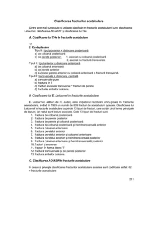 Clasificarea fracturilor acetabulare
Dintre cele mai cunoscute şi utilizate clasificări tn fracturile acetabulare sunt: clasificarea
Letoumel, clasificarea AO-AS1F şi clasificarea tui Tile.
A. Clasificarea lui THe în fracturile acetabulare
1.1
2. Cu deplasare
Tipul I: tipul posterior + dislocare posţerioară
a) de coloană posterioară
b) de perete posterior: 1. asociat cu coloană posterioară
2, asociat cu fractură transversă.
Tipul II: tipul anterior ± dislocare anterioară
a) de coloană anterioară
b) de perete anterior
c) asociate: perete anterior cu coloană anterioară ± fractură transversă.
Tipul II: transversale ± dislocare .centrală
a) transversale pure
b) fractura în T
c) fracturi asociate transverse * fracturi de perete
d) fracturile ambelor coloane.
8. Clasificarea lui E. Letoumel tn fracturile acetabulare
E. Letournel, alături de R. Judeţ, este iniţiatorul rezolvării chirugicale în fracturile
aeetabuîare, având în 1993 un număr de 839 fracturi de acetabulum operate. Clasificarea lui
Letournel în fracturile acetabulare cuprinde 13 tipuri de fracturi, care conţin cinci forme principale
de leziuni, iar restul sunt leziuni asociate. Cele 13 tipuri de fracturi sunt.
1. fractura de coloană posterioară
2. fractura de perete posterior
3. fractura de perete şi coloană posterioară
4. fractura de coloană posterioară şi hemitransversală anterior
5. fractura coloanei anterioare
6. fractura peretelui anterior
7. fractura peretelui anterior şi coloanei anterioare
8. fractura peretelui anterior şi hemitransversală posterior
9. fractura coloanei anterioare şi hemitransversală posterior
10. fracturi transverse
11. fracturi în forma literei 'T'
12. fractură transversală şi de perete posterior
13. fractura ambelor coloane.
C. Clasificarea AO'ASIFfrt fracturile acetabulare
în ceea ce priveşte clasificarea fracturilor aceîabulare acestea sunî codificate astfel: 62
= fracturile acetabulare
211
 
