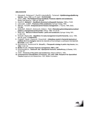 BIBLIOGRAFIB
1. GănsslenA., PohtemannT., Pau/Cft.,LobenhofferPh-, TscharneH. -EpId&miologyofpeMcring
injurios - Injury, 1996, vo, 27, supli, 1, S-A13-S-A20.
2. Jones L Alan - The Parkland trauma handbook. Fractures ofpelvis and acetabulum,
Mosby Year Book Inc., 1994, pp. 435-448.
3. KozinS.H., 8&rletA.C. - Handbook ofcommort orthopaedîc fracturau, 1989, p. 74-83
4. LetorunelE., Jud&tR. - Fractures of the acetabulum, Springer Vertag, 1993.
5. MttchaP., FameliM. -Analysisof pe!vie fractura management- J. Trauma, 1984; 25(5):
379-386,
6. McMurtfyR., WattonD., DickinsonD., KellamJ., TtleM, -Pelvicdisruptionintlwpotytraumatized
patient: a management protocol-Clin. Orthop. 1980; 151:22-30.
7. Mii/fer M.E. - Manual of internai fixatfon - pelvis and acetabulum, Springer Verlag 1991,
p, 485- 518,
8. NertichM., MaghsudiM. - Algoiithms i'or earty management of pslvfo fractur&s, Jnjury, 1996,
voi. 27, suppl. 1, S-A29-S-A37.
9. PurghelFl., HeraA., PopescuD., ParaschivM, ~ Atitudinea nostră în fracturile bazinului şi
cotilulut- Ai Vil-lea Congms na|ional de ortpoedie şi fe'aumaîobgie cu participare intemaţionaiâ,
Bucureşti 1-3 oct, 1997.
10. RommensP.M., VanderschotP.M., BrvosP.L, • Therapeutlc strategy in pelvic ring trauma, Jeur,
1992, 5:126-133.
11. McRae Ronafâ - Practica/ fractures management, 1989. p. 207.
12. Rothenberg&rD.A., VetascoR. etal. -Openpetvte fractures: atethalfn/ury,J.J?avma, 1978;
18:184-187.
13. TtleM. - Fractures of ths pelvis and acetabu!um, Williams &Wtkins, 1984.
14. Comprehensive Classiffc&tton of Fractures - AO ~AS/f -1996. Pamphet H for Specialfzed
Trauma Surgarours and Researchers - M.E. MQtler Foundation.
 
