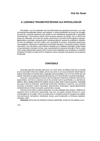 Prof. Gh. Panait
A. LEZIUNILE TRAUMATICE ÎNCHISE ALE ARTICULAŢIILOR
Articulaţiile, unul din sistemele cele mai diferenţiate ale aparatului locomotor, sunt cele
mai expuse traumatismelor directe, sau indirecte, în cursul accidentelor de muncă, de circulaţie,
de sport etc. Leziunile anatomice care rezultă nu sunt întotdeauna proporţionale cu gravitatea
traumatismului. Traumatismul articar închis exclude noţiunea de infecţie, dar nu elimină pe
aceea de inflamaţîe, mai exact de reacţie vasornotorie. Inecvatia foarte bogată a capsulei,
ligamentelor si sinovialei, necesară pentru orientarea atitudinii, sensului şi amplitudinii mişcărilor,
ne face să înţelegem mai bine astăzi, prin cercetările Iui Leriche, importanţa răspunsului
neurovegetativ vasomotori la agresiunea traumatică articulară. Consecinţa acestor tulburări
vasomotorii, mai mult decât a unui tratament ortopedic prin imobilizare prelungită, schela majoră
a traumatismelor articulare închise, este reprezentată de redoarea articulară. Pentru acest
motiv scopul tratamentului trebuie să fie în primul rând restabilirea unei amplitudini a mişcărilor
articulare în limitele normale printr-un tratament corect ortopedic-chirurgical şi de recuperare
funcţională.
CONTUZIILE
Contuziile regiunilor articulare (genunchi, cot, umăr, şold), se întâlnesc frecvent ca rezultat
al unui traumatism direct prin cădere, strivire sau lovire cu un corp contondent. Dacă forţa de
acţiune traumatică se exercită oblic, tangenţial, leziunea părţilor moi va fi mai întinsă dar mai
uşoară, însă dacă va acţiona perpendicular leziunea va fi mai profundă, mai gravă şi localizată.
Contuzia, caracterizată prin leziuni ale formaţiunilor anatomice profunde, fără leziuni
tegumentare, cel mult cu prezenţa uneori de excoriţii, leziuni superficiale cu o pierdere de
epiderm, fără a depăşi profunzimea stratului comos ai pielii, poate fi uşoara (spontan, reversibilă)
sau gravă (leziuni profunde); superficială (echimoză, hematomu!, seromul), sau profundă
(contuzie musculară, ruptură musculară, aponevrotîcă, tendinoasă, capsulo-ligamentarâ)
antrenând leziuni întinse musculare, aponevrotice, osoase,
Examenul clinic atent ai regiunii interesate, ca şi cel radiologie este necesar, indiferent de
aspectul minim al leziunilor superficiale, aşa cum se poate constata frecvent în cazul
accidentaţilor de circulaţie. Clinic se poate pune în evidentă sufuziunî sanguine ale părţilor
moţ (echimoză), hematomul, hematroză, durere, jenă funcţională, cu limitarea mişcărilor
articulare, edem.
Echimoza, forma cea mai simplă de contuzie superficială, urmare cei mai adesea a unui
216
 