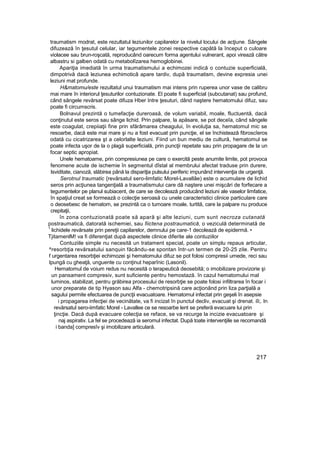 traumatism modrat, este rezultatul leziunilor capilarelor Ia nivelul locului de acţiune. Sângele
difuzează în ţesutul celular, iar tegumentele zonei respective capătă la început o culoare
violacee sau brun-roşcată, reproducând oarecum forma agentului vulnerant, apoi virează către
albastru si galben odată cu metabolîzarea hemoglobinei.
Apariţia imediată în urma traumatismului a echimozei indică o contuzie superficială,
dimpotrivă dacă leziunea echimoticâ apare tardiv, după traumatism, devine expresia unei
leziuni mat profunde.
H&matomu/este rezultatul unui traumatism mai intens prin ruperea unor vase de calibru
mai mare în interiorul ţesuturilor contuzionate. El poate fi superficial (subcutanat) sau profund,
când sângele revărsat poate difuza Hber Intre ţesuturi, dând naştere hematomului difuz, sau
poate fi circumscris.
Bolnavul prezintă o tumefacţie dureroasă, de volum variabil, moale, fluctuentă, dacă
conţinutul este seros sau sânge lichid. Prin palpare, la apăsare, se pot deceîa, când sângele
este coagulat, crepiiaţii fine prin sfărâmarea cheagului, în evoluţia sa, hematomul mic se
resoarbe, dacă este mai mare şi nu a fost evacuat prin puncţie, el se închistează fibroscîeros
odată cu cicatrizarea şt a celorlalte leziuni. Fiind un bun mediu de cultură, hematomul se
poate infecta uşor de la o plagă superficială, prin puncţii repetate sau prin propagare de la un
focar septic apropiat.
Unele hematoame, prin compresiunea pe care o exercită peste anumite limite, pot provoca
fenomene acute de ischemie în segmentul dîstal al membrului afectat traduse prin durere,
Isviditate, cianoză, slăbirea până la dispariţia pulsului periferic impunând intervenţia de urgenţă.
Serotnul traumatic {revărsatul sero-limfatic Morel-Lavallâe) este o acumulare de lichid
seros prin acţiunea tangenţială a traumatismului care dă naştere unei mişcări de forfecare a
tegumentelor pe planul subiacent, de care se decolează producând leziuni ale vaselor limfatice,
în spaţiul creat se formează o colecţie seroasă cu unele caracteristici clinice particulare care
o deosebesc de hematom, se prezintă ca o tumoare moale, turtită, care la palpare nu produce
crepitaţii,
în zona contuzionată poate să apară şi alte leziuni, cum sunt necroza cutanată
postraumatică, datorată ischemiei, sau fiictena postraumatică, o veziculă determinată de
1
lichidele revărsate prin pereţii capilarelor, demnului pe care-1 decolează de epidermă. •
TjitamenlM! va fi diferenţiat după aspectele clinice diferite ale contuziilor
Contuziile simple nu necesită un tratament special, poate un simplu repaus articular,
^resorbţia revărsatului sanquin făcându-se spontan într-un termen de 20-25 zile. Pentru
f urgentarea resorbţiei echimozei şi hematomului difuz se pot folosi compresii umede, reci sau
Ipungă cu gheaţă, unguente cu conţinut heparînic (Lasonil).
Hematomul de voium redus nu necesită o terapeutică deosebită; o imobilizare provizorie şi
un pansament compresiv, sunt suficiente pentru hemostază. în cazul hematomului mal
luminos, stabilizat, pentru grăbirea procesului de resorbţie se poate folosi infiltrarea în focar i
unor preparate de tip Hyason sau Alfa - chemotripsină care acţionând prin liza parţială a
sagului permite efectuarea de puncţii evacuatoare. Hematomul infectat prin geşeli în asepsie
i propagarea infecţiei de vecinătate, va fi incizat în punctul decliv, evacuat şi drenat. iîi;. In
revărsatul sero-iimfatic Morel - Lavallee ce se resoarbe lent se preferă evacuare lui prin
ţincţie. Dacă după evacuare colecţia se reface, se va recurge la incizie evacuatoare şi
naj aspirativ. La fel se procedează ia seromul infectat. După toate intervenţiile se recomandă
i banda] compresîv şi imobilizare articulară.
217
 