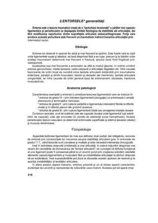 2.ENTORSELE* generalităţi
Entorsa este o leziune traumatică creată de o "perturbare tensională" a părţilor moi capsulo-
ligamentare şi periarticulare ce depăşeşte limitele fiziologice de stabilitate ale articulaţiei, dar
fără modificarea raporturiior dintre suprafeţele articulare osteocartilaginoase. Forţa care
produce această perturbare este frecvent un traumatism indirect transmis articulaţiei prin
intermediul osului.
Etlotogie
Entorsa se observă în special Sa adult şi mai frecvent la sportivi. Este foarte rară la copil
unde ligamentele suple şi elastice, se lasă desprinse fără a se rupe, precum şi la bătrâni unde
acelaşi traumatism determină mai frecvent o fractură, ţesutul osos fiind fragilizat prin
osteoporoză.
localizarea cea mai frecventă a entorselor se află ia nivelul gleznei, în ordine urmând
entorsa genunchiului, rnedio-tarsiană, cadio-carpiană a articulaţiei degetelor etc. între cauzele
favorizante de ordin local se numără orice laxitaîe articulară dobândită prin traumatisme
anterioare, paralizii şi atrofii musculare, devieri şi dezaxări ale membrului, laxitate articulară
congenitală, iar între cauzele de ordin general lipsa de antrenament, oboseala, hipotonia
musculară etc,
Anatomie patologică
Caracteristica esenţială a entorsei o constituie leziunea ligamentară care se traduce în:
* entorsa de gradu! II ~ prin întindere ligamentară (eiongaţie) ce antrenează o simplă
distorsiune a terminaţiilor nervoase;
* entorsa de gradul l! - prin ruptura parţiaSă a ligamentului interesând fibrele ia diferite
nivele şi în diferite planuri ale grosimii acestuia;
*entorsa de gradul ill - prin ruptura ligamentară totală sau smulgerea inserţiei osoase.
Ca leziuni asociate, sunt de subliniat cele ale capsulei (localul unde ligamentul rupt aderă
intim de capsulă), cele aţe sinovialei (în zonele de aderenţă sursa hemartrozei), tisulare
periarticulare (leziuni vasculare ce determină echimozele superficiale şi edemul ţesutului celular)
şi musculc-tendinioase.
Fîziopatologie
Aspectele leztonaie ligamentare de mas sus definesc doar parţial, dar obligatoriu, ieziunea
de entorsă prin consecinţele lor mecanice asupra stabilităţii articulare grav în entorsele de
gradul 111, când leziunile sunt complexe şi multiple şi este necesară intervenţia chirurgicală.
însă în activitatea obişnuită (moderată) a unei articulaţii, în cadrul noţiunilor desprinse mai
recent din cercetările de biomecanica de "echipă articulară", se cunoaşte că deficitul funcţional
al unui ligament poate fi compensat până Ia un anumit punct prin creşterea solicitării celorlalte
elemente capsuio-ligamenîare şi musculare fără ca instabilitatea articulaţiei la eforturi obişnuite
să se evidenţieze, însă suprasolicitările pot duce ta oboseala acestor ajutoare de rezervă şi la
apariţia instabilităţilor şt laxităţilor articulare,
în afara acestui aspect mecanic, entorsa prezintă şi un al doiiea aspect caracteristic
evidenţiat de Lecich6 şi reprezentat de tulburările vaso-motorii. Acestea pot să apară chiar
218
 