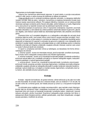 Ngamentare şi al articulaţiei interesate.
Edemul sau hemartroza deformează regiunea, în acest stadiu o puncţie evacuatoare
putând îi utilă, pentru a calma durerea de dîstenste şi reflexie de apărare,
i^rrjie.oyl cljnJQ pune în evidenţă tumefierea regiunilor articulare, cu ştergerea reliefurilor
osoase normale, dată de edem, hematom, hemartroza şi creşterea temperaturii locale (care
traduce reacţia vasomotorie reflexă). Prin palpare blândă şi metodică, se vor căuta punctele
dureroase aproape constante pentru fiecare articulaţie, având totdeauna un sediu Sîgamentar
şi nu osos precum şi reperele osoase care îşi păstrează raporturile normale.
Momentul esenţial al examenului clinic îl reprezintă evidenţierea mişcărilor anormale
(laxitatea articulară) cu sens lateral sau antero-posterior (observate deseori la genunchi, gleznă,
cot, degete), care traduce ruptura totaiâ sau dezinserţia ligamentară, deci prezenta unei entorse
grave.
Examenul clinic va fi completat obligatoriu cu o radiografie a articulaţiei din cel puţin două
incidenţe (faţă de profil), care poate indica uneori leziuni osoase asociate (smulgeri, fisuri,
fracturi) şi de care se va ţine seama în conduita de tratament O deosebită importanţă pentru
diagnostic şi tratament (în special în entorsele de genunchi şi gleznă) o are radiografia strict
simetrică în poziţie forţată menţinută a articulaţiei lezate şi a celei sănătoase pentru a obiectiva
mişcările anormale prin lărgirea unilaterală a spaţiului articular interesat, examen care uneori
nu poate fi efectuat decât sub anestezie.
In raport cu amploarea semnelor clinice şi radiologice, se deosebesc trei forme clinice -
radiologice de entorsă:
a. entorsa uşoară - durere de intensitate redusă, jenă funcţională, tumefiere dureroasă,
fipsa oricărui semn radiografie corespunzând unei întinderi hgamentare;
b. entorsa moderată - durere vie şi impotenţă funcţională parţială, tumefactie evidentă şi
echimoză redusă alături de o mobilitate normală şi un examen radiografie negativ, traducând
anatomo-patologic o ruptură ligamentară parţială;
c. entorsa gravă ~ durere vie, impotenţă funcţională totală, tumefactie voluminoasă,
echimoză întinsă, prezenţa punctelor dureroase ifgamentare, mobilitate anormală şi lărgirea
unilaterală a spaţiului articular pe radiografia efectuată în poziţie menţinută, traducând anatomo-
patologic ruptura totală sau o smulgere a inserţiei osoase, ligamentare, complicată uneori şi
cu leziuni, ale celorlalte structuri paraarticuiare.
Evoluţia
Evoluţia - depinde de localizare, de gradul entorsei, vârsta bolnavului şi de cele mai multe
ori este favorabilă, fie că este vorba de o entorsă simplă, care se vindecă în 7-21 de zile, fie
că este vorba de o entorsă gravă, dar tratată precoce şi corect cu o recuperare funcţională
totală.
La entorsele grave neglijate sau tratate necorespunzăîor, apar sechele uneori dispropor-
ţionate faţă de accidentul iniţial: instabilitate dureroasă sau tulburări vasculare şi troftce
exprimate clinic prin dureri şi impotenţă funcţională, tumefactie (edem, hidartroză), cianoză
redoare articulară, atrofie musculară. Examenul radiografie poate evidenţia mai târziu o
osteoporoză difuză (Sudeck-Leriche), osificări periarticulare, corpi liberi intraarticulari, smulgeri
osoase parcelare, modificări de artroză,
220
 