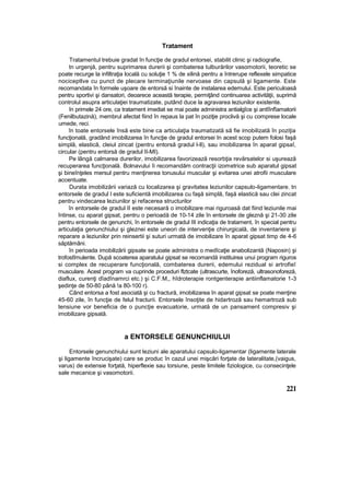 Tratament
Tratamentul trebuie gradat în funcţie de gradul entorsei, stabilit clinic şi radiografie,
tn urgenjă, pentru suprimarea durerii şi combaterea tulburărilor vasomotorii, teoretic se
poate recurge la infiltraţia locală cu soluţie 1 % de xilină pentru a întrerupe reflexele simpatice
nociceptlve cu punct de plecare terminaţiunile nervoase din capsulă şi ligamente. Este
recomandata în formele uşoare de entorsă si înainte de instalarea edemului. Este periculoasă
pentru sportivi şi dansatori, deoarece această terapie, permiţând continuarea activităţii, suprimă
controlul asupra articulaţiei traumatizate, putând duce la agravarea leziunilor existente.
în primele 24 ore, ca tratament imediat se mai poate administra antialgîce şi antîînfîamatorii
(Fenilbutazină), membrul afectat fiind în repaus la pat în poziţie proclivă şi cu comprese locale
umede, reci.
în toate entorsele însă este bine ca articulaţia traumatizată să fie imobilizată în poziţia
funcţională, gradând imobilizarea în funcţie de gradul entorsei In acest scop putem folosi faşă
simplă, elastică, cleiul zincat (pentru entorsă gradul l-ll), sau imobilizarea în aparat gipsaî,
circular (pentru entorsă de gradul II-MI).
Pe lângă calmarea durerilor, imobilizarea favorizează resorbţia revărsatelor si uşurează
recuperarea funcţională. Bolnavului îi recomandăm contracţii izometrice sub aparatul gipsat
şi bineînţeles mersul pentru menţinerea tonusului muscular şi evitarea unei atrofii musculare
accentuate.
Durata imobilizării variază cu localizarea şi gravitatea leziunilor capsulo-ligamentare. tn
entorsele de gradul l este suficientă imobilizarea cu faşă simplă, faşă elastică sau clei zincat
pentru vindecarea leziunilor şi refacerea structurilor
în entorsele de gradul II este necesară o imobilizare mai riguroasă dat fiind leziunile mai
întinse, cu aparat gipsat, pentru o perioadă de 10-14 zile în entorsele de gleznă şi 21-30 zile
pentru entorsele de genunchi, în entorsele de gradul III indicaţia de tratament, în special pentru
articulaţia genunchiului şi gleznei este uneori de intervenţie chirurgicală, de inventariere şi
reparare a leziunilor prin reinsertii şi suturi urmată de imobilizare în aparat gipsat timp de 4-6
săptămâni.
în perioada imobilizării gipsate se poate administra o medîcaţie anabolizantă (Naposin) şi
trofostîmulente. După scoaterea aparatului gipsat se recomandă instituirea unui program riguros
si complex de recuperare funcţională, combaterea durerii, edemului rezidual si artrofieî
musculare. Acest program va cuprinde proceduri flztcate (ultrascurte, înoforeză, ultrasonoforeză,
diaflux, curenţi dîadînamrci etc.) şi C.F.M,, hîdroterapie rontgenterapie antiinflamatorie 1-3
şedinţe de 50-80 până !a 80-100 r).
Când entorsa a fost asociată şi cu fractură, imobilizarea în aparat gipsat se poate menţine
45-60 zile, în funcţie de felul fracturii. Entorsele însoţite de hidartroză sau hemartroză sub
tensiune vor beneficia de o puncţie evacuatorie, urmată de un pansament compresiv şi
imobilizare gipsată.
a ENTORSELE GENUNCHIULUI
Entorsele genunchiului sunt leziuni ale aparatului capsulo-ligamentar (ligamente laterale
şi ligamente încrucişate) care se produc în cazul unei mişcări forţate de lateralitate,(vaigus,
varus) de extensie forţată, hiperflexie sau torsiune, peste limitele fiziologice, cu consecinţele
sale mecanice şi vasomotorii.
221
 