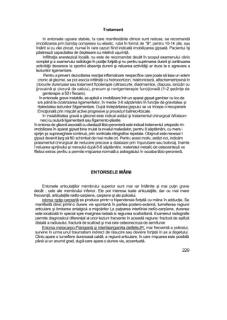 Tratament
în entorsele uşoare stabile, !a care manifestările clinice sunt reduse, se recomandă
imobilizarea prin bandaj compresiv cu elastic, rulat în formă de "B", pentru 10-14 zile, sau
întărit si cu clei zincat, numai în rare cazuri fiind indicată imobilizarea gipsată. Pacientui îşi
păstrează capacitatea de deplasare cu relativă uşurinţă,
Infiltraţia anestezică locală, nu este de recomandat decât în scopul examenului clinic
complet şi a examenului radiologie în poziţie forţată şi nu pentru suprimarea durerii şi continuarea
activităţii deoarece la sportivi absenţa durerii şi reluarea activităţii ar duce la o agravare a
leziunilor ligamentare.
Pentru a preveni dezvoltarea reacţiei inflamatoare nespecîfice care poate să lase un edem
cronic al gleznei, se pot asocia infiltraţii cu hidrocortizon, hialironidază, alfachemetripsină în
|.tocuriie dureroase sau tratament fizioterapie (ultrascurte, diadrnamtce, dîapuss, ionizări cu
jjrocainâ şi clorură de calciu), precum şi rontgenterapie funcţională (1-2 şedinţe de
genterapie a 50 r fiecare).
;
în entorsele grave instabile, se aplică o imobilizare într-un aparat gipsat gambier cu toc de
srs până la cicatrizarea ligamentelor, în medie 3-6 săptămâni în funcţie de gravitatea şi
rtplexitatea leziunilor Stgamentare. După îndepărtarea gispului se va începe o recuperare
Emoţională prin mişcări active progresive şi proceduri bafneo-fizicale.
în instabilitatea gravă a gleznei este indicat astăzi şi tratamentul chirurgical (Watson-
nes) cu sutură ligamentară sau lîgamento-plastie.
în entorsa de gleznă asociată cu diastază tibio-peronieră este indicat tratamentul ortopedic rin
imobilizare în aparat gipsat bine mulat la nivelul maleolelor, pentru 6 săptămâni, cu mers i
sprijin şs supraveghere continuă, prin controale rdiografice repetate. Obişnuit este necesar t
gipsul devenit larg să fi© schimbat de mai multe ori. Pentru acest motiv, astăzi noi, indicăm
praiamentul chirurgical de reducere precoce a diastazei prin înşurubare sau bulonaj, înainte
î reluarea sprijinului şi mersului după 6-8 săptămâni, materialul metalic de osteosinteză va
fitebui extras pentru a permite mişcarea normală a astragalului în scoaba tibio-peronieră.
ENTORSELE MÂINI
Entorsele articulaţiilor membrului superior sunt mai rar întâlnite şi mai puţin grave
decât ; cele ale membrului inferior. Ele pot interesa toate articulaţiile, dar cu mai mare
frecvenţă, articulaţiile radto-carpiene, carpiene şi ale policelui.
iotorsa rgdjp-carpiariă se produce printr~o hiperxtensie forţată cu mâna în adducţie. Se
manifestă clinic printr-o durere vie spontană în partea postero-extemă, tumefierea regiunii
articulare şi limitarea antalgică a mişcărilor La palparea interlîniei radîo-carpîene, durerea
este iocalizată în special spre marginea radiaiă si regiunea scafoidtană. Examenul radiografie
permite diagnosticul diferenţial al unor leziuni frecvente în această regiune: fractură de epifiză
dtstală a radiusului, fractură de scafosd şi rnai rare osteonecroza de semîlunar
Entorsa metacarpo-f^larigiariă şi iriterfalarigiari4a deiflefeJP/, mai frecventă a policeiui,
survine în urma unuî traumatism indirect de răsucire sau deviere forţată In ax a degetului.
Clinic apare o tumefiere dureroasă caldă, a regiunii articulare, în care mişcarea este posibilă
până ia un anumit grad, după care apare o durere vie, accentuată.
229
 