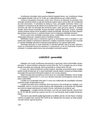 Tratament
Imobilizarea articulaţiei radio-carpiene (lăsând degetele libere), sau imobilizarea întregii
raze digitale afectate, timp de 10-14 zile, pe o atelâ gîpsată sau pe o atelă metalică.
încheind subcapitolul entorselor putem face remarca că diferenţa de gravitate între
entorsele membrului inferior şi cele ale membrului superior este în primul rând, din considerente
de ordin btomecanic. în activitatea de statica şi mers, articulaţiile membrului inferior sunt
solicitate în compresiune şi ele trebuie să se alinieze strict în axul mecanic care uneşte centrele
mecanice ale celor trei articulaţii ale membrului pelvin: şold, genunchi, gleznă, în această
situaţie, pentru fiecare articulaţie "echipa articulară" (capsulă, ligamente, muşchi, suprafeţe
osoase portante) trebuie să fie completă şi intactă (funcţională), structurilor de fixare (capsulo-
ligamentare) revenindu-le un coeficient foarte rnare în realizarea stabilităţii articulare.
Pentru acest motiv sechelele entorselor grave, instabilităţile cronice, produc suferinţe
îndelungate bolnavului, mergând până la instalarea artrozei.
Mobilitatea foarte mare a membrului superior şi diversitatea mare a situaţiilor în care
acesta este solicitat în prehensiune determină o creştere importantă a factorului activ muscular
şi controlul stabilităţii articularei micşorând proporţional pe ce! capsuto-lîgamentar.
Distribuţia eforturilor în acest ansamblu în solicitare globală, este şi ea alta, deoarece
scade ca importanţă factorul de solicitare în compresiune, şi de aici importanţa minoră a
artrozelor în evoluţia acestor leziuni ale articulaţiilor membrului superior
LUXAŢI/LE - generalităţi
înţelegem prin luxaţi! modificarea permanentă a raporturilor dintre extremităţile osoase
articulare, în sensul pierderii contactului normal dintre ele. Pot fi complete sau pur şi simplu
Suxaţii incomplete sau subluxaţii, când mai persistă un contact redus înîre ele.
în cazul unor dîartro-amfiartroze (simfiza pubianâ, articulaţia acromioclaviculară), luxaţiile
poartă numele de disjuncţii, iar în cazul sinartrozelor (suturile oaseior craniene) şi sindesmozelor
(articulaţia tibio-peronieră inferioară) luxaţsile se mai numesc diastaze.
Obişnuit luxaţia este traumatică şi survine brusc pe o articulaţie sănătoasă, mai rar luxaţia
este patologică, apărând lent în urma unor afecţiuni articulare premergătoare (tuberculoză,
tabes, poliomielită).
Luxaţiile sunt congenitale când apar în urma unor malformaţii ale suprafeţelor articulare
(exemplu luxaţia congenitală de şoid).
Luxaţiile traumatice devin inveterate când repunerea a fost amânată sau neglijată, sunt
ireductibile, când nu mai pot fi reduse decât pe cale sângerândă, şi recidivarste sau habituale
sunt când se repetă după eforturi şi mişcări minime, reducându-se tot atât de uşor.
Etlopatogenie - Luxaţiile recente traumatice, sunt mai rare decât fracturile, raportul fiind
de 1/8, iar cele ale membrului superior sunt de 4 ori mai frecvente decât iuxaţiile membrului
inferior.
Sunt rare la copii datorită supleţii ligamentelor şi la bătrâni care fac mai des fracturi. Incidenţa
maximă a luxaţiiior este cuprinsă între 30-65 de ani, bărbaţii fiind mai expuşi, iar dintre aceştia,
mai ales indivizii viguroşi (sportivii),
230
 