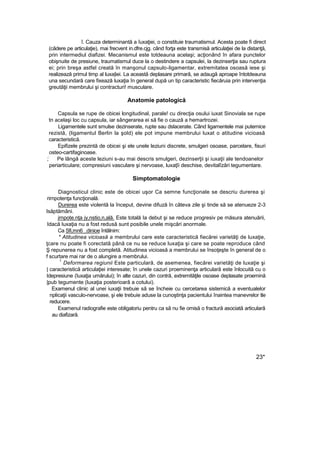 î. Cauza determinantă a îuxaţiei, o constituie traumatismul. Acesta poate fi direct
(cădere pe articulaţie), mai frecvent in.dfre.cjg. când forţa este transmisă articulaţiei de la distanţă,
prin intermediul diafizei. Mecanismul este totdeauna acelaşi; acţionând în afara punctelor
obişnuite de presiune, traumatismul duce la o destindere a capsulei, la dezinserţia sau ruptura
ei; prin breşa astfel creată în manşonul capsulo-ligamentar, extremitatea osoasă iese şi
realizează primul timp al luxa|iei. La această deplasare primară, se adaugă aproape întotdeauna
una secundară care fixează luxaţia în general după un tip caracteristic fiecăruia prin intervenţia
greutăţii membrului şi contracturi! musculare.
Anatomie patologică
Capsula se rupe de obicei longitudinal, parale! cu direcţia osului iuxat Sinoviala se rupe
tn acelaşi loc cu capsula, iar sângerarea ei să fie o cauză a hemartrozei.
Ligamentele sunt smulse dezinserate, rupte sau dslacerate. Când ligamentele mai puternice
rezistă, (ligamentul Berlin la şold) ele pot impune membrului luxat o atitudine vicioasă
caracteristică.
Epifizele prezintă de obicei şi ele unele leziuni discrete, smulgeri osoase, parcelare, fisuri
osteo-cartifaginoase.
;
:
Pe lângă aceste leziuni s-au mai descris smulgeri, dezinserţii şi iuxaţii ale tendoanelor
periarticulare; compresiuni vasculare şi nervoase, luxaţîi deschise, devitalîzări tegumentare.
Simptomatologie
Diagnosticul clinic este de obicei uşor Ca semne funcţionale se descriu durerea şi
rirnpotenţa funcţională.
Durerea este violentă la început, devine difuză în câteva zile şi tinde să se atenueze 2-3
Isăptămâni.
jrnpote.nţa jy,nstio,n,ală. Este totală Ia debut şi se reduce progresiv pe măsura atenuării,
Idacă luxaţia nu a fost redusă sunt posibile unele mişcări anormale.
Ca Sfi,mn6_.dinioe întâlnim:
* Atitudinea vicioasă a membrului care este caracteristică fiecărei varietăţi de luxaţie,
ţcare nu poate fi corectată până ce nu se reduce luxaţia şi care se poate reproduce când
Ş repunerea nu a fost completă. Atitudinea vicioasă a membrului se însoţeşte în general de o
f scurtare mai rar de o alungire a membrului.
1
Deformarea regiunii Este particulară, de asemenea, fiecărei varietăţi de luxaţie şi
| caracteristică articulaţiei interesate; în unele cazuri proeminenţa articulară este înlocuită cu o
Idepresiune (îuxaţia umărului); în alte cazuri, din contră, extremităţile osoase deplasate proemină
|pub tegumente (luxaţia posterioarâ a cotului).
Examenul clinic al unei iuxaţii trebuie să se încheie cu cercetarea sistemică a eventualelor
nplicaţii vasculo-nervoase, şi ele trebuie aduse la cunoştinţa pacientului înaintea manevrelor tle
reducere.
Examenul radiografie este obligatoriu pentru ca să nu fie omisă o fractură asociată articulară
au diafizară.
23*
 