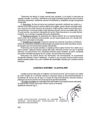 Tratamentul
Tratamentul de elecţie în luxaţia recentă este ortopedic, şi el constă în reducerea de
urgenţă a luxaţiei. în principiu, tratamentul unei luxaţii traumatice prezintă trei timp! succesivi:
reducerea (repunerea), menţinerea reducerii (imobilizarea) şi restabilirea funcţiei {recuperarea
funcţională).
A. Reducerea. Se face de obicei sub anestezie (generală, rahidiană sau iocală cu o
relaxare musculară bună) prin manevre blânde bine reglate, (pentru fiecare articulaţie există
una, două sau mai multe manevre de reducere), forţând epifiza luxată sa parcurgă invers
drumul efectuat în momentul luxaţiei. După obţinerea reducerii care se recunoaşte după "clicui
2" audio-senzitiv, se practică o radiografie de control. Dacă reducerea nu se poate efectua
ortopedic, se va recurge ia operaţie (repunere sângerândă).
B. Menţinerea reducerii. Se realizează prin mijloace diferite, fie cu un bandaj Dessoult
pentru umăr, fie cu extensie continuă (şold), sau prin aparat gipsat (cot), pe o durată care
variază de la articulaţie la articulaţie.
C. ResţaMl.jrea funcţională începe prin exerciţii de contracţii musculare şi mobilizare
activă. Se contraindică mobilizarera pasivă forţată care poate duce la redori secundare, precum
şi masajele care pot să favorizeze apariţia osteoamelor.
Tratamentut unei Suxaţii constituie o urgenţă şi trebuie aplicai înainte "de a răsări sau a
apune soarele". Raţiunea acestei urgenţe este triplă: reducerea se face mat uşor în absenţa
edemului; se evită pericolul unor complicaţii ischemice grave imediate; se previn complicaţii
secundare redutabile (alungirea de nerv sciatic, necroza ischemică-osoasă).
Reducerea mai tardivă devine rnai laborioasă, mai traumatizantă, iar recuperarea
funcţională deficitară. După 4 săptămâni, o luxatie nu se mai poate reduce (luxatie veche)
datorită retractiei pârtilor moi şi unor modificări ale extremităţilor articulare prin contactul anormal
prelungit).
LUXAŢIILE ACROMIO - CLAViCULARE
Luxaţiiie acromio-claviculare se întâlnesc mai frecvent la tineri. Ele se produc prin căderi
pe umăr, însoţite de o contracţie violentă a muşchiului trapez şi sternocleidomasieidian în
accidentele de muncă sau de sport, în funcţie de forţa traumatismului, leziunile anatomc-
patologice pot să se prezinte sub două aspcte de gravitate deosebită,
* de luxaţie incompletă (sau subluxaţie) când este lezată numai capsula acromio-claviculară,
iar ligamentele coraco-claviculare rămân intacte şi limitează
deplasarea claviculei (fig,1);
flg. 1
Luxaţi& acromio-claviculară (Incompletă sau subluxaţie); leziune a
elementelor capsulo-Hgamentare acromio-claviculars cu untegritatea
ligamentelor coraco-clavSculare,
232
 